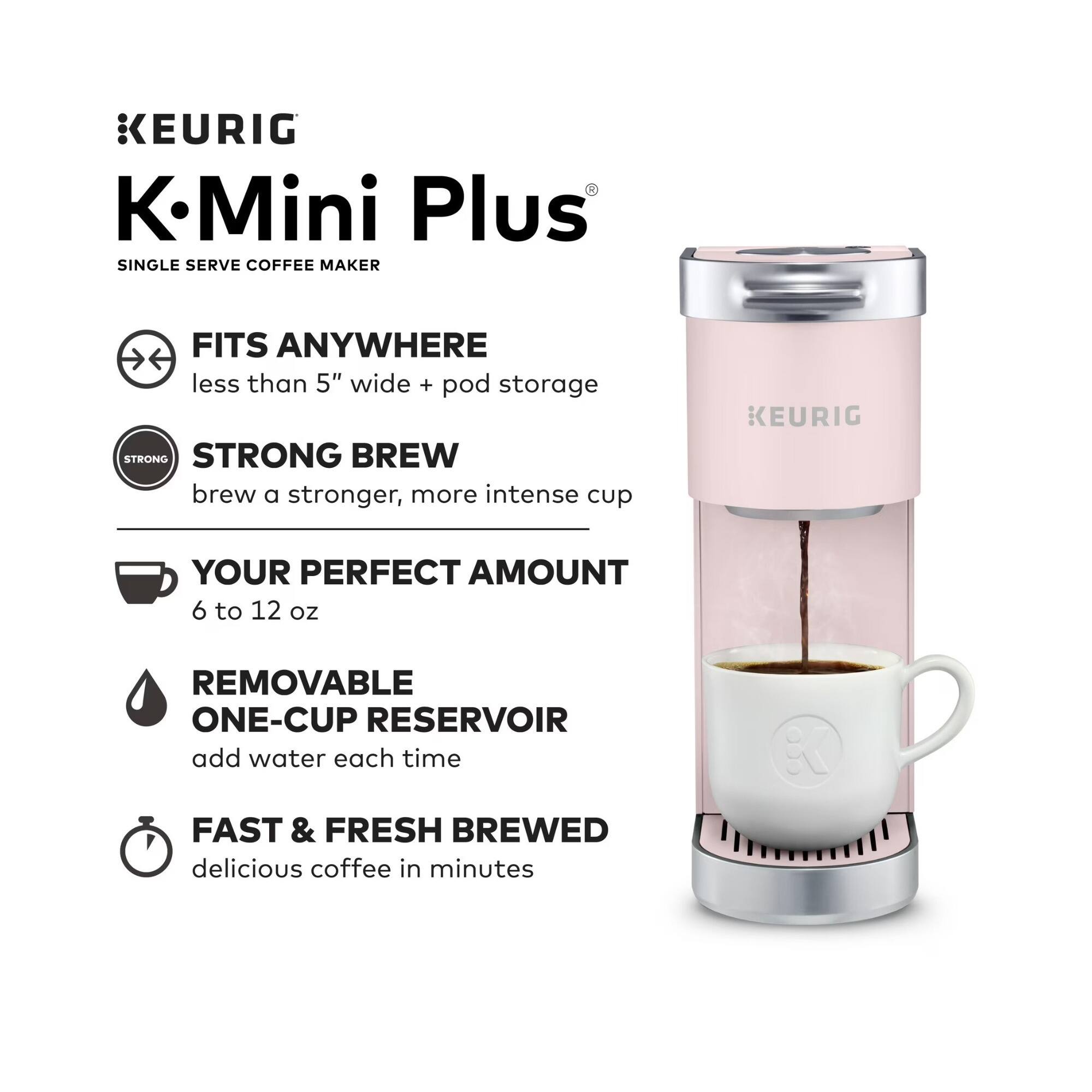 KEURIG - K.Mini Plus SINGLE SERVE COFFEE MAKER

- FITS ANYWHERE
  less than 5" wide + pod storage

- STRONG BREW
  brew a stronger, more intense cup

- YOUR PERFECT AMOUNT
  6 to 12 oz

- REMOVABLE ONE-CUP RESERVOIR
  add water each time

- FAST & FRESH BREWED
  delicious coffee in minutes