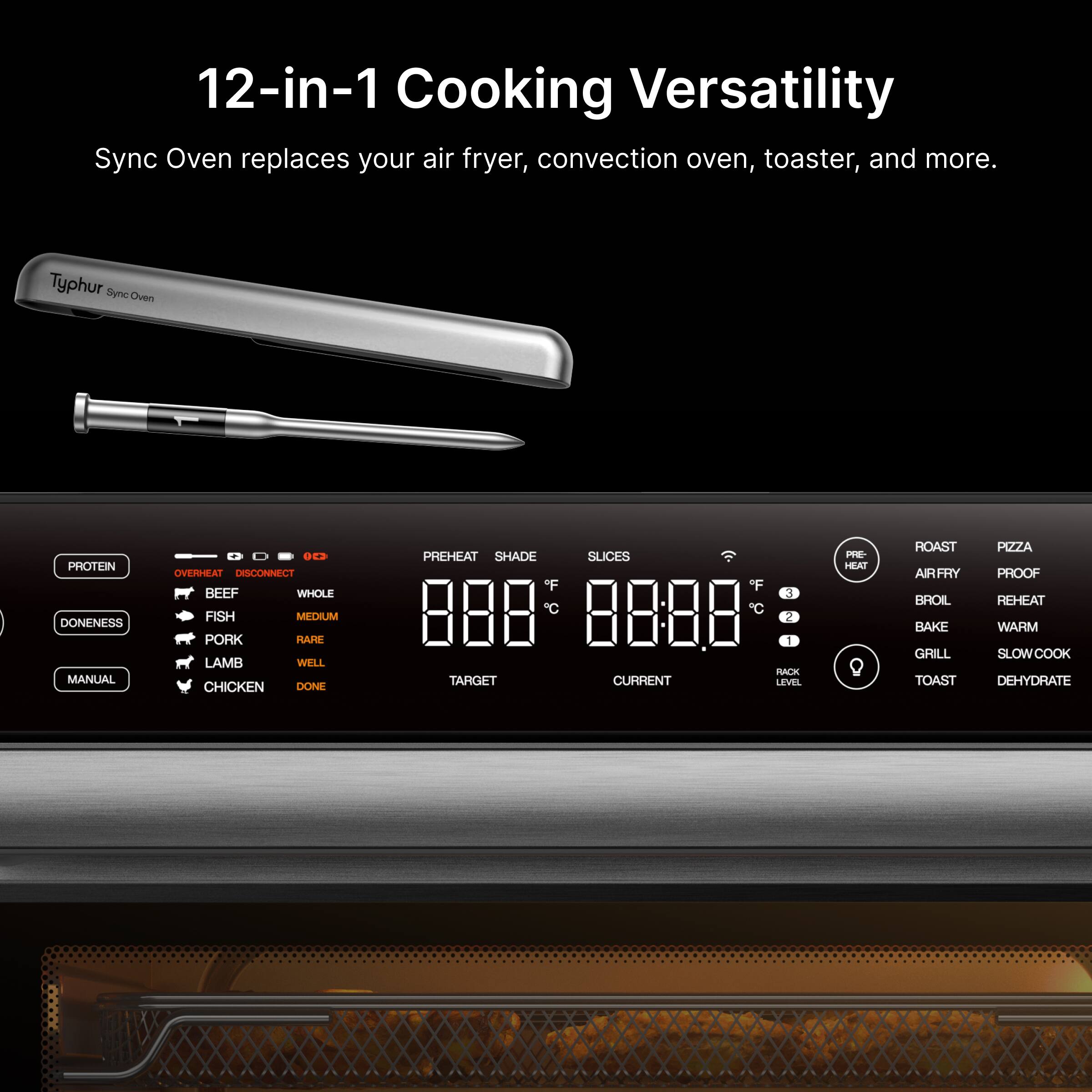 12-in-1 Cooking Versatility Sync Oven replaces your air fryer, convection oven, toaster, and more. Typhur Sync Oven

PROTEIN DONENESS MANUAL
DC3 TAMRVO DISCONNECT
BEEF WHOLE FISH MIFDHUM PORK HARE LAMB WELL CHICKEN DONE

PREHEAT SHADE SLICES *F 3 888 C 8888 2 1 RACK TARGET CURRENT LEVEL

HE HEAT Q HOAST AIRFRY BROIL BAKE GRILL TOAST PIZZA PROOF REHEAT WARM SLOWCOOK DEHYDRATE