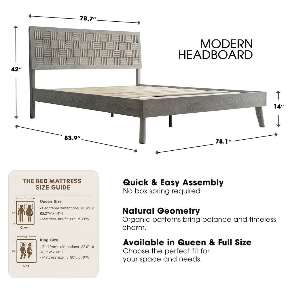 78.7" MODERN HEADBOARD  
42"  
14"  
83.9"  
78.1"  

THE BED MATTRESS SIZE GUIDE  

Queen Size Bed frame dimensions: 83.9"L x 62.2"W x 14"H  
Mattress size fit: 80"L x 60"W  

King Size Bed frame dimensions: 83.9"L x 78.1"W x 14"H  
Mattress size fit: 80"L x 76"W  

Quick & Easy Assembly  
No box spring required  

Natural Geometry  
Organic patterns bring balance and timeless charm.  

Available in Queen & Full Size  
Choose the perfect fit for your space and needs.