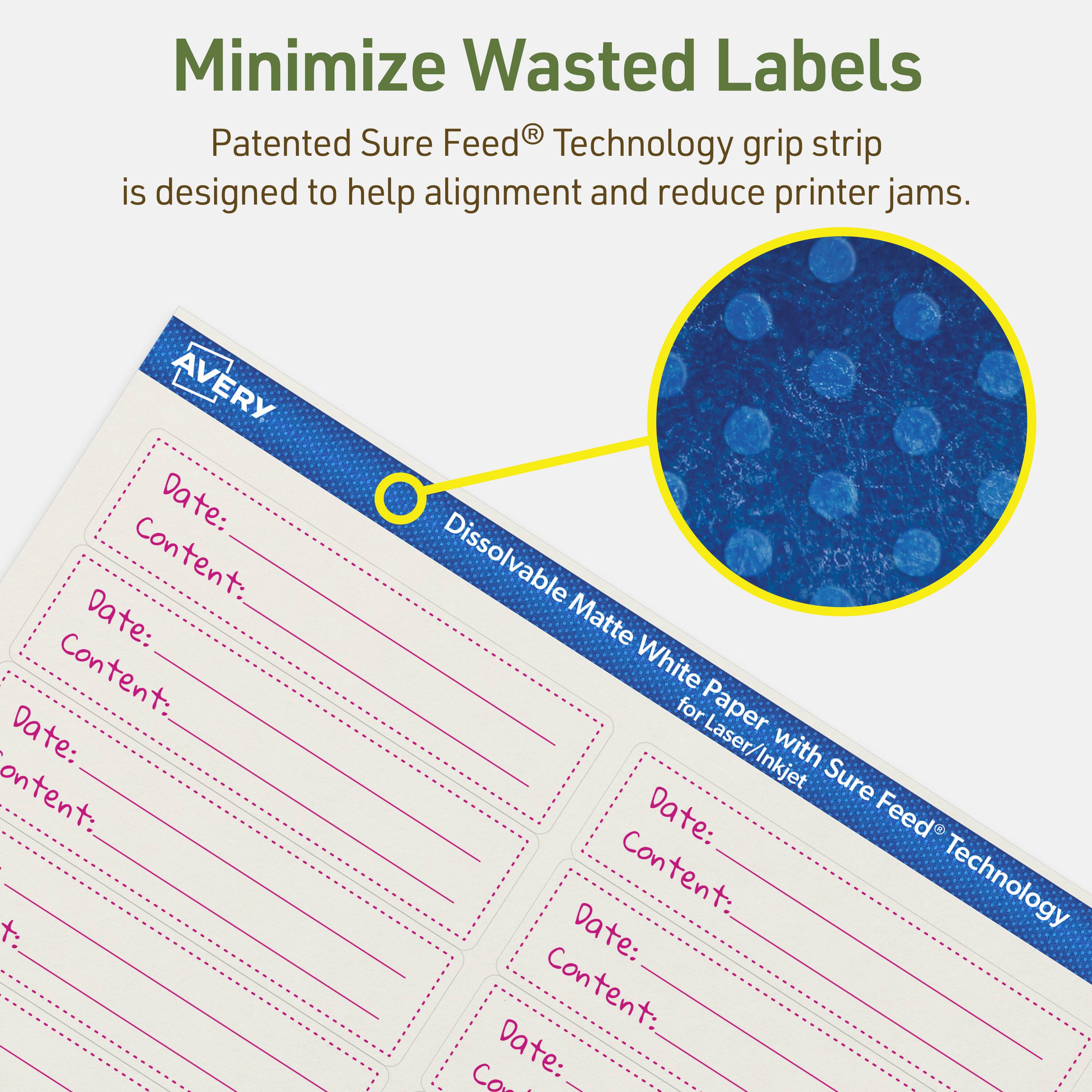 Minimize Wasted Labels

Patented Sure Feed® Technology grip strip is designed to help alignment and reduce printer jams.

AVERY
Dissolvable Matte White Paper for Laser/Inkjet with Sure Feed® Technology

Date: Content:
Date: Content:
Date: Content:
Date: Content:
Date: Content: