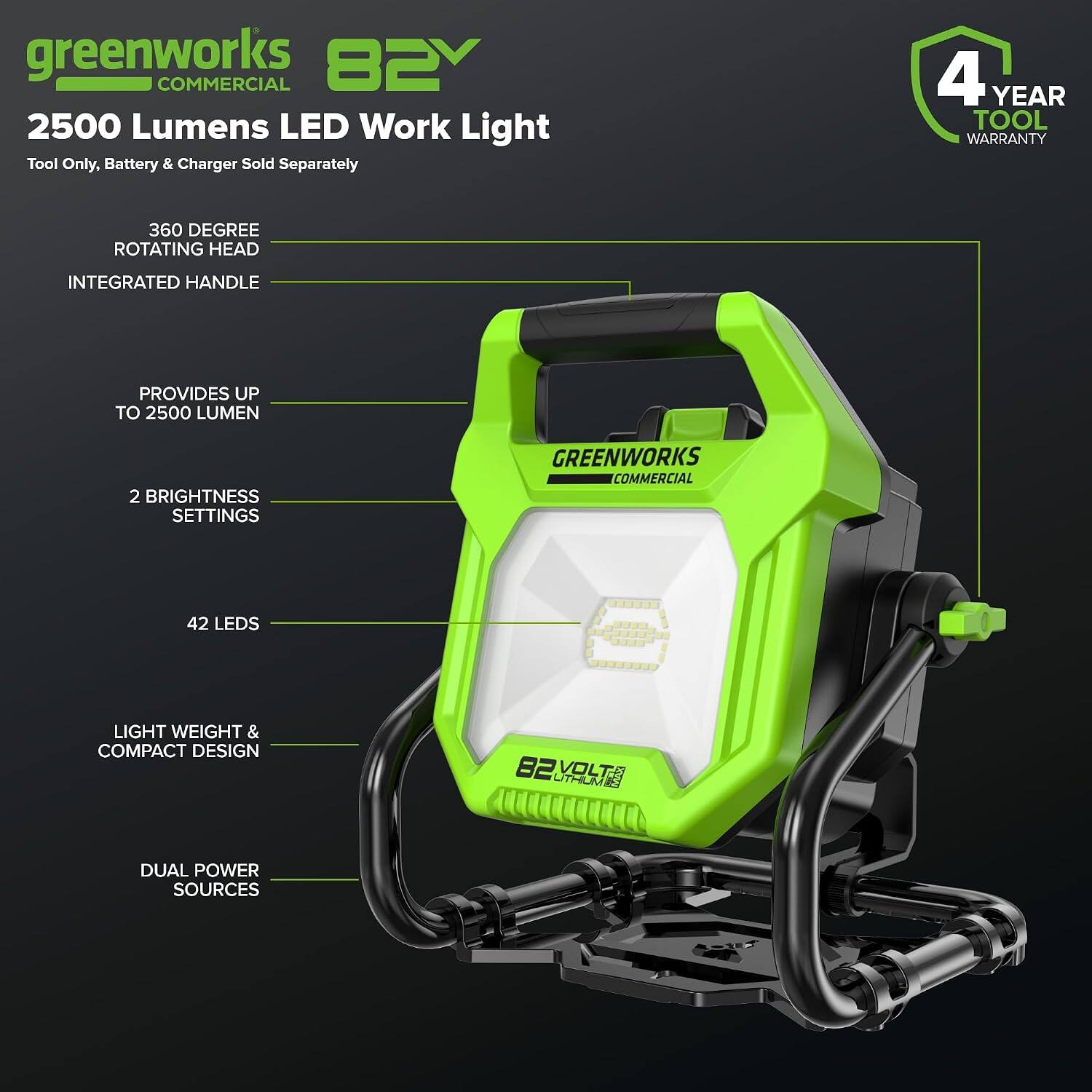 greenworks 82V COMMERCIAL 2500 Lumens LED Work Light Tool Only, Battery & Charger Sold Separately  
4 YEAR TOOL WARRANTY  
360 DEGREE ROTATING HEAD  
INTEGRATED HANDLE  
PROVIDES UP TO 2500 LUMEN  
2 BRIGHTNESS SETTINGS  
GREENWORKS COMMERCIAL  
42 LEDS  
LIGHT WEIGHT & COMPACT DESIGN  
82V UTHUME VOLTA  
DUAL POWER SOURCES