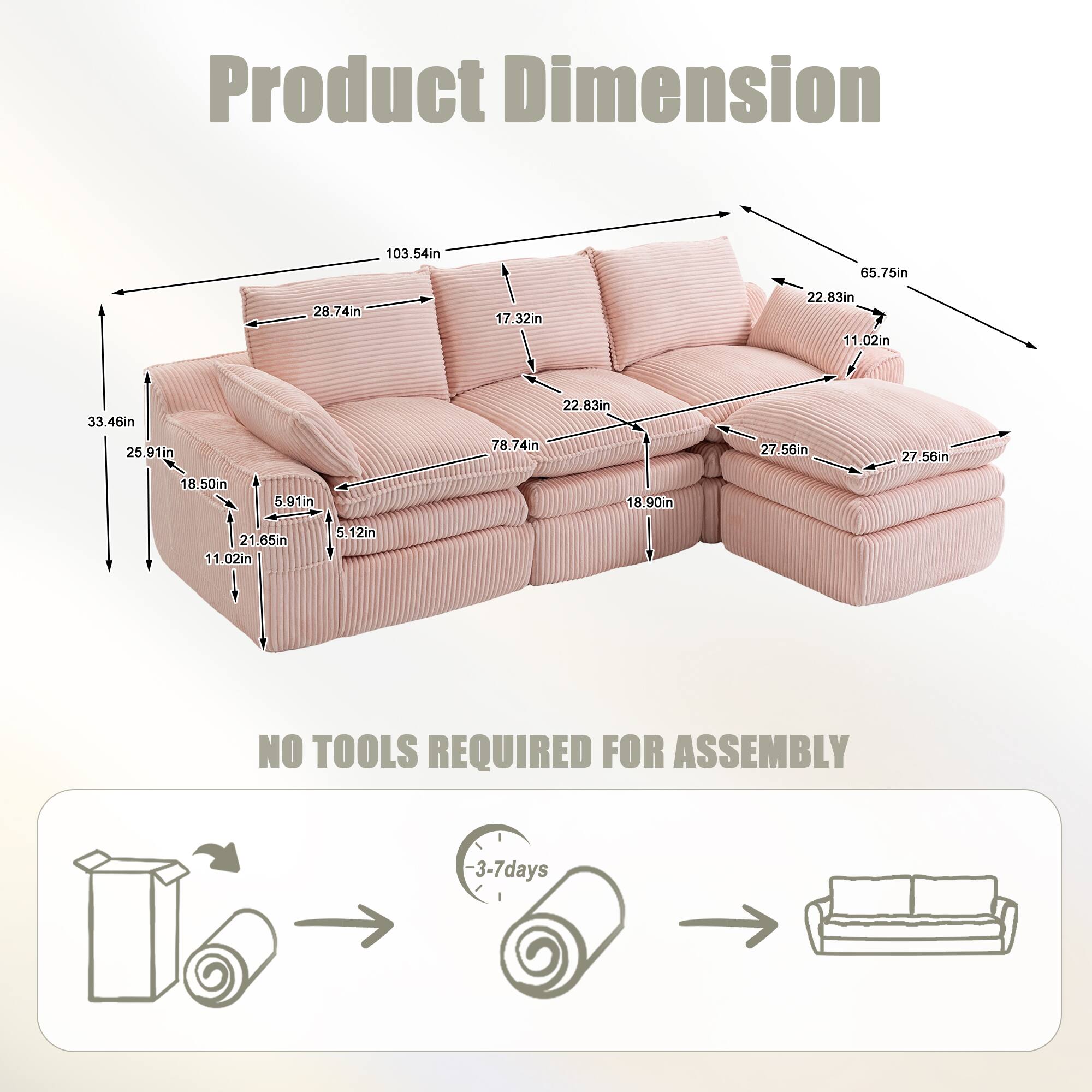 Product Dimension

103.54in  
65.75in  
28.74in  
17.32in  
22.83in  
11.02in  
33.46in  
25.91in  
22.83in  
78.74in  
27.56in  
27.56in  
18.50in  
5.12in  
18.90in  
21.65in  
5.12in  

NO TOOLS REQUIRED FOR ASSEMBLY

3-7 days