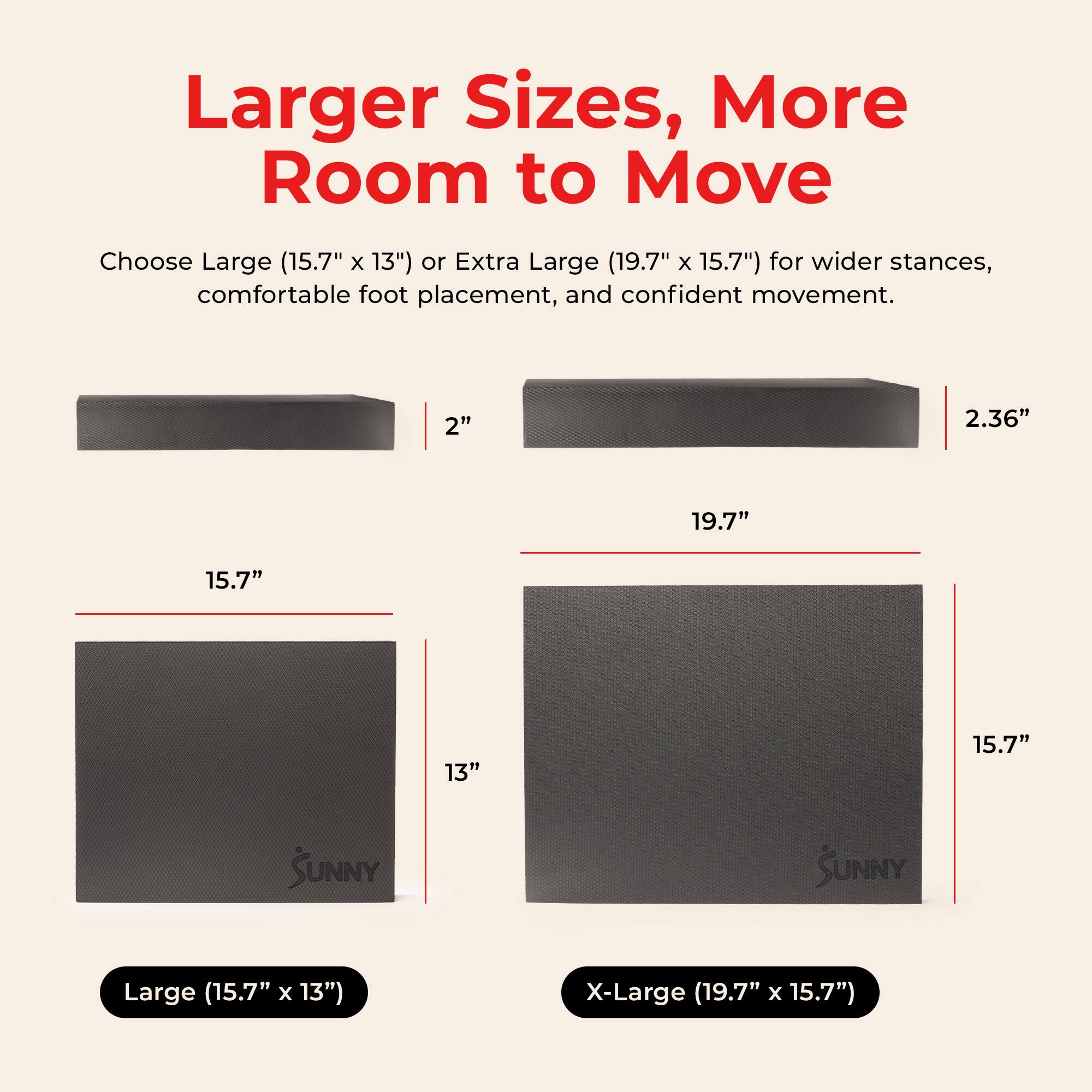 Larger Sizes, More Room to Move

Choose Large (15.7" x 13") or Extra Large (19.7" x 15.7") for wider stances, comfortable foot placement, and confident movement.

2" 2.36" 19.7" 15.7" 13" 15.7"

SUNNY

Large (15.7" x 13") X-Large (19.7" x 15.7")