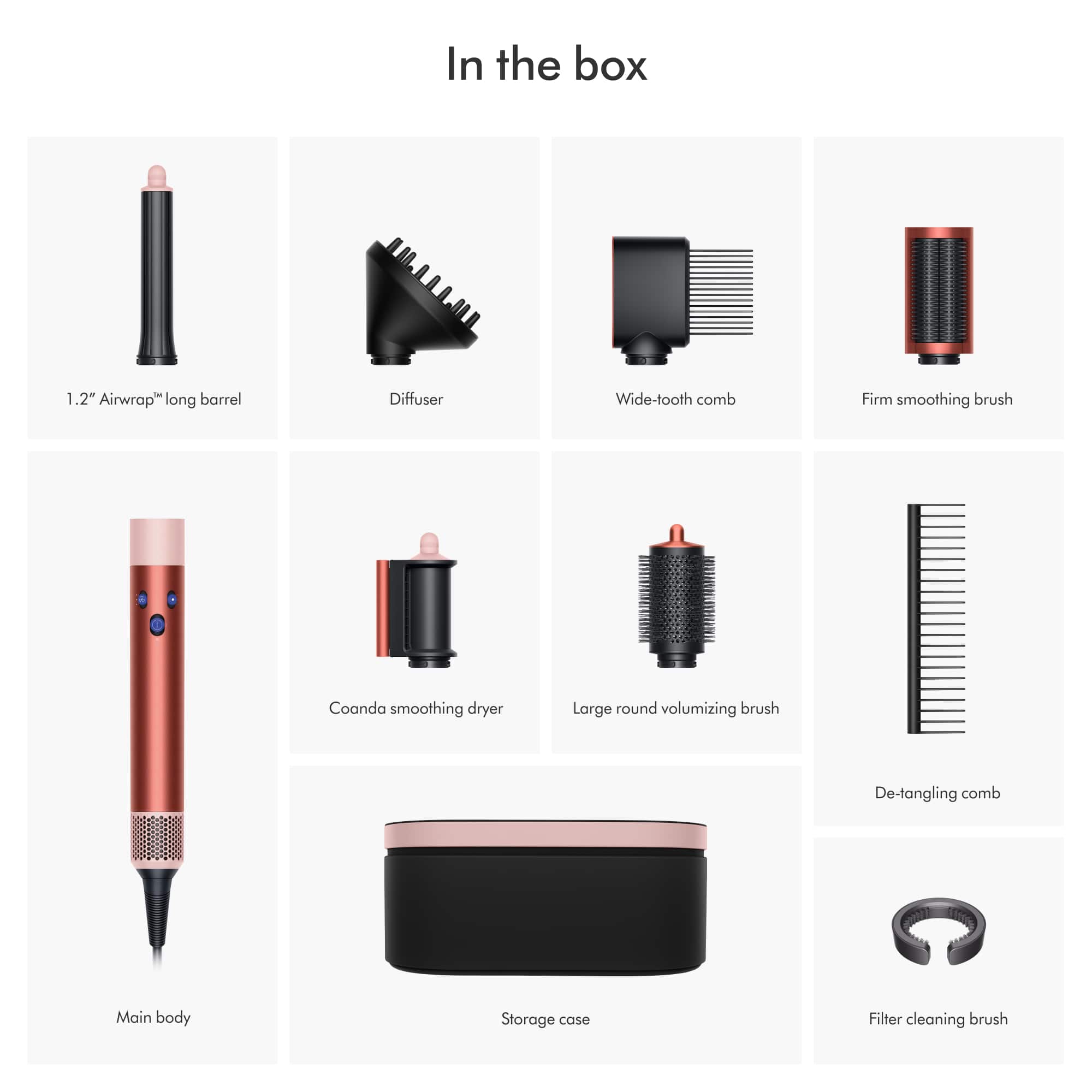 In the box:
1. 1.2" Airwrap long barrel
2. Diffuser
3. Wide-tooth comb
4. Firm smoothing brush
5. Coanda smoothing dryer
6. Large round volumizing brush
7. De-tangling comb
8. Main body
9. Storage case
10. Filter cleaning brush