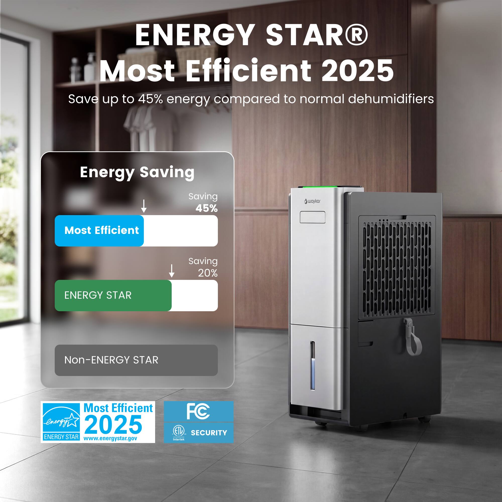 ENERGY STAR® Most Efficient 2025  
Save up to 45% energy compared to normal dehumidifiers  

Energy Saving  
Most Efficient: Saving 45%  
ENERGY STAR: Saving 20%  
Non-ENERGY STAR  

Most Efficient 2025  
ENERGY STAR  
www.energystar.gov  

FC ETL SECURITY