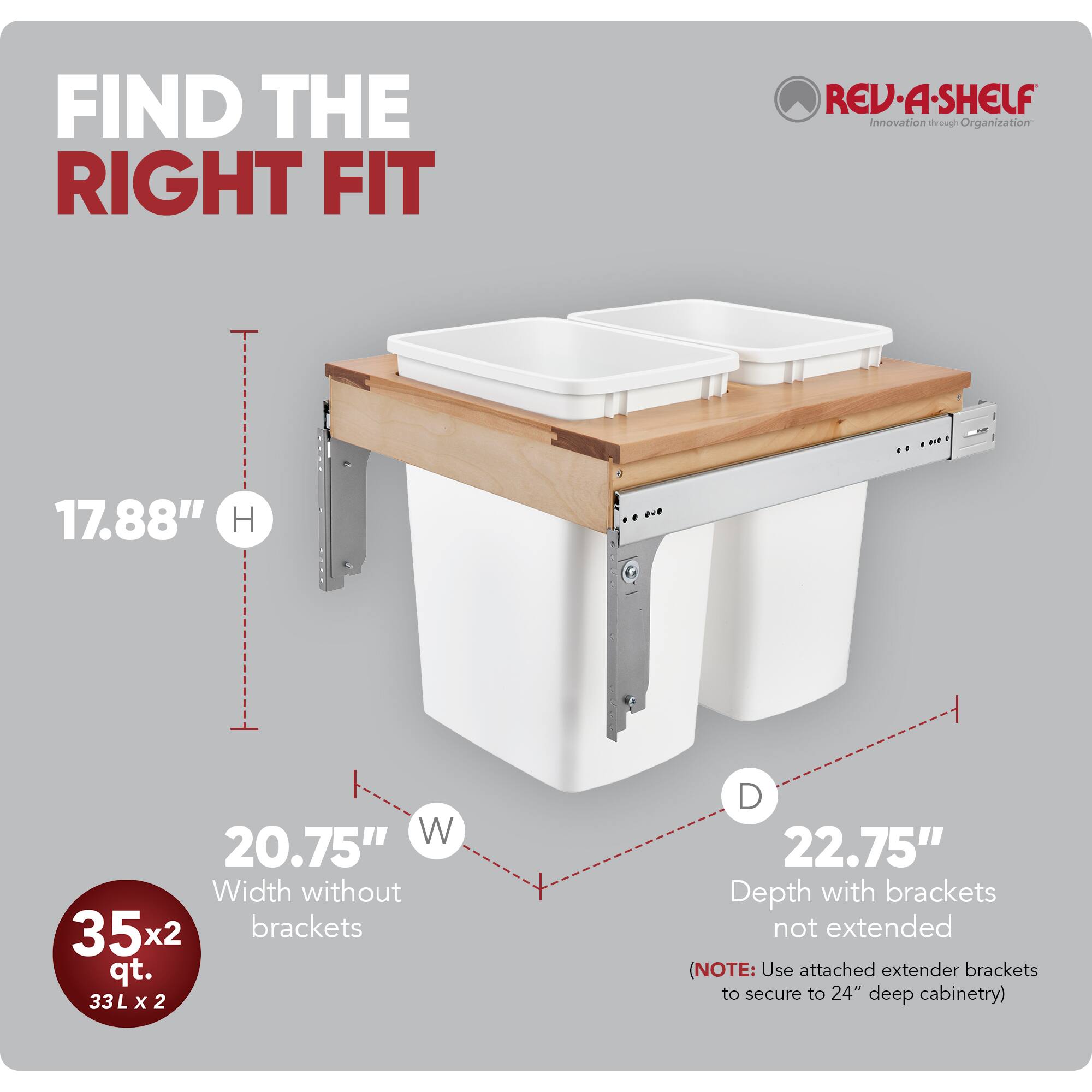 FIND THE RIGHT FIT

RED REV-A-SHELF  
Innovation through Organization

- H: 17.88"
- W: 20.75" (Width without brackets)
- D: 22.75" (Depth with brackets not extended)

35x2 qt.  
33 L x 2

(NOTE: Use attached extender brackets to secure to 24" deep cabinetry)