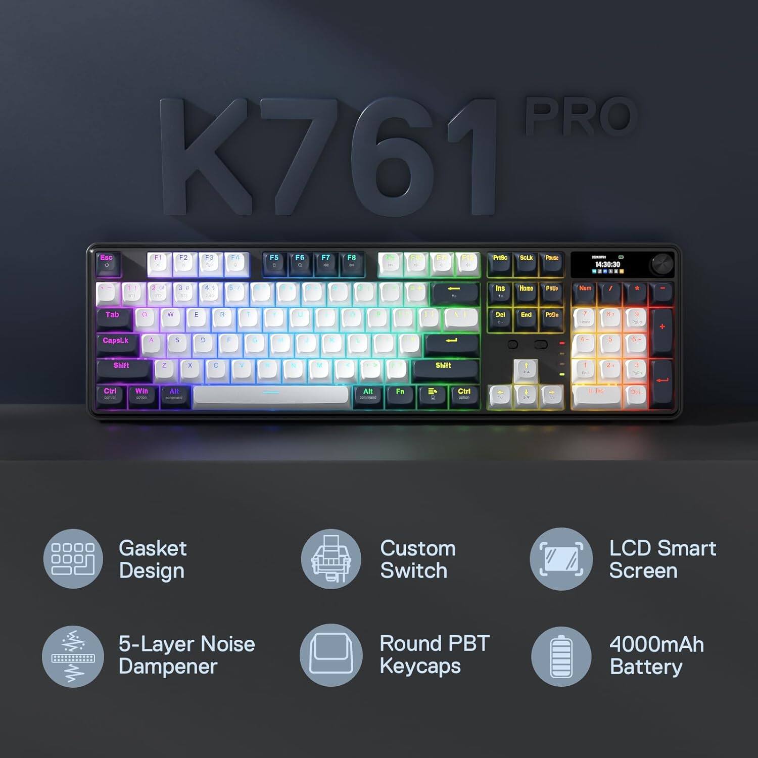 PRO K761 Esc F1 F2 F3 F4 F5 F6 F7 F8 Prtsc Sclub Pouto - 8 & 1 0 ! C 10 DE x 9 it 0 14:30:30
2 10
3 
4
5

Ins
Home

Num

+
Tab
C
W
E
7
1
U
Del
End
PID
7
81
:
CapsLk
4
$
D
F
G
8
Shift
Z
X
C
V
>
Shift
2
!
Ctrl
Win
AR
Alt
Fa
111
Ctrl

Gasket Design
Custom Switch
LCD Smart Screen
5-Layer Noise Dampener
Round PBT Keycaps
4000mAh Battery