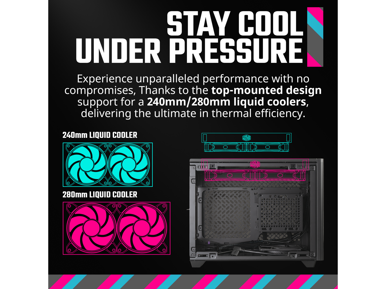 STAY COOL UNDER PRESSURE

Experience unparalleled performance with no compromises, thanks to the top-mounted design support for a 240mm/280mm liquid coolers, delivering the ultimate in thermal efficiency.

240mm LIQUID COOLER

280mm LIQUID COOLER