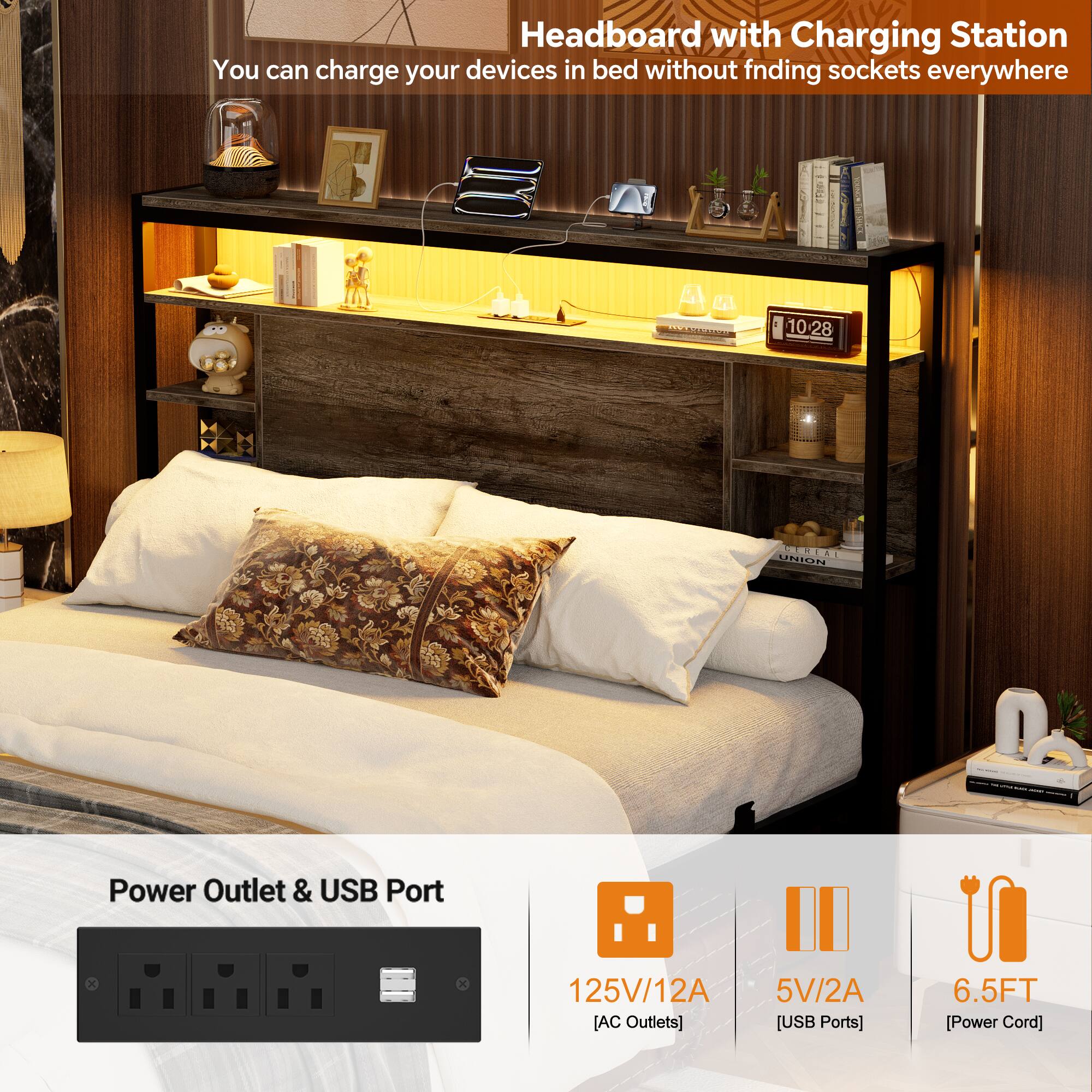 Headboard with Charging Station  
You can charge your devices in bed without finding sockets everywhere  

Power Outlet & USB Port  
125V/12A [AC Outlets]  
5V/2A [USB Ports]  
6.5FT [Power Cord]