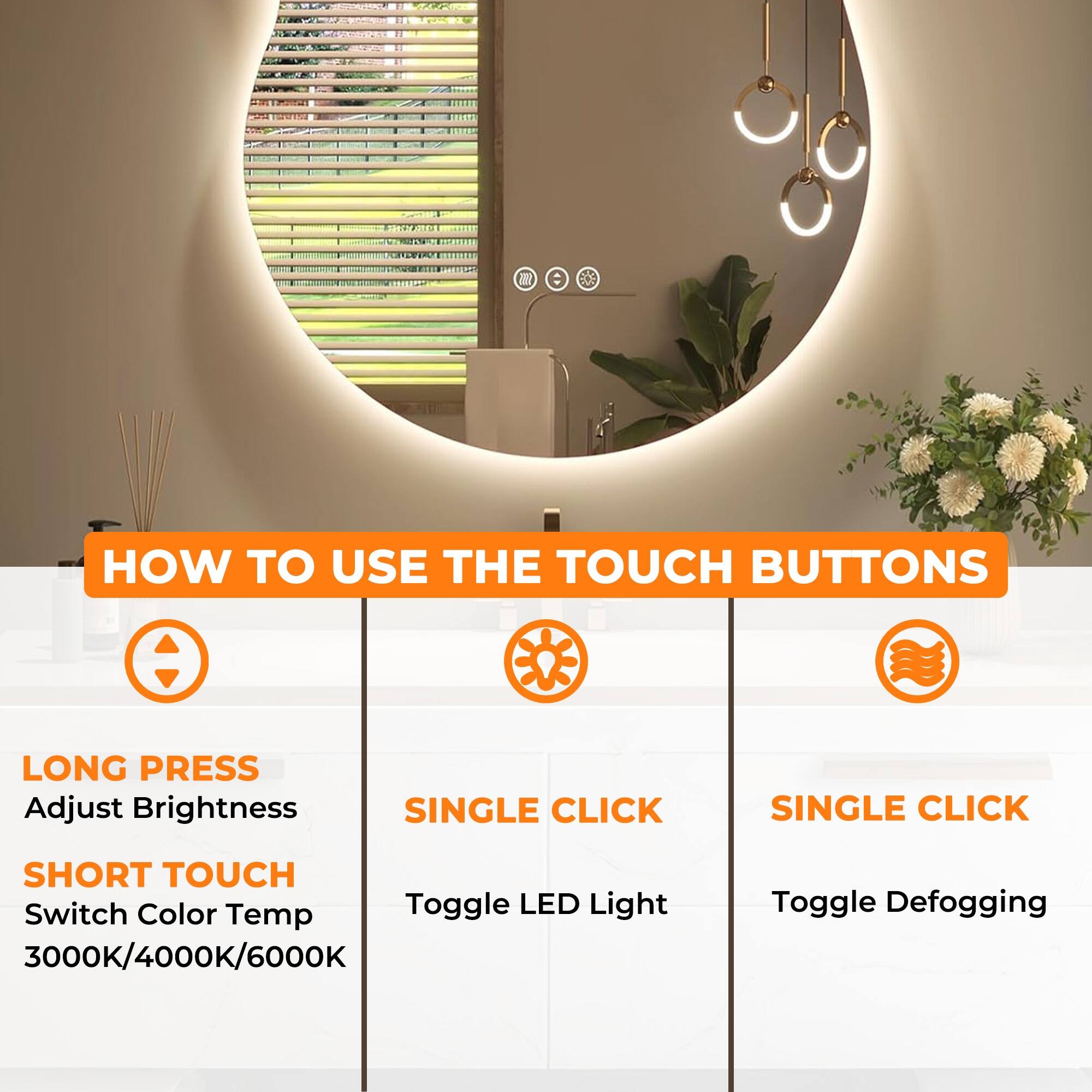 **HOW TO USE THE TOUCH BUTTONS**

- **LONG PRESS**
  - Adjust Brightness

- **SHORT TOUCH**
  - Switch Color Temp
  - 3000K/4000K/6000K

- **SINGLE CLICK**
  - Toggle LED Light

- **SINGLE CLICK**
  - Toggle Defogging