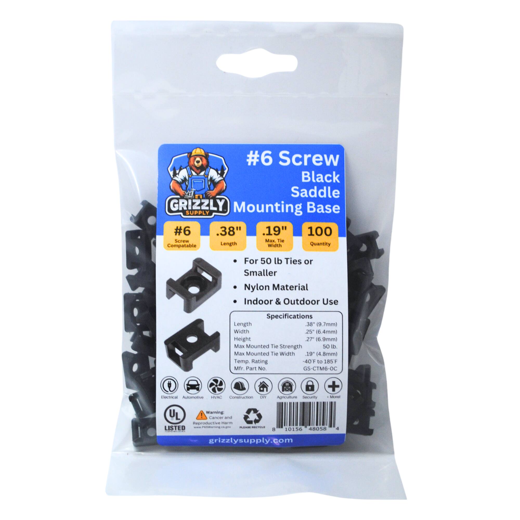 #6 Screw Black Saddle GRIZZLY Mounting Base SUPPLY
#6 .38" .19" 100 Screw Max Tie Compatable Length Width Quantity
For 50 lb Ties or Smaller Nylon Material Indoor & Outdoor Use
Specifications Length 38 (9.7mm) Width 25 (6.4mm) Height 27 (6.9mm) Max Mounted Tie Strength 50 lb. Max Mounted Tie Width 19 (4.8mm) Temp Rating 40 to 185F Mfr Part No GS-CTM6-OC
Automotive, Construction, Agriculture
Warning: Cancer and Reproductive Harm
UL Listed
a 10156 48058 grizzlysupply.com