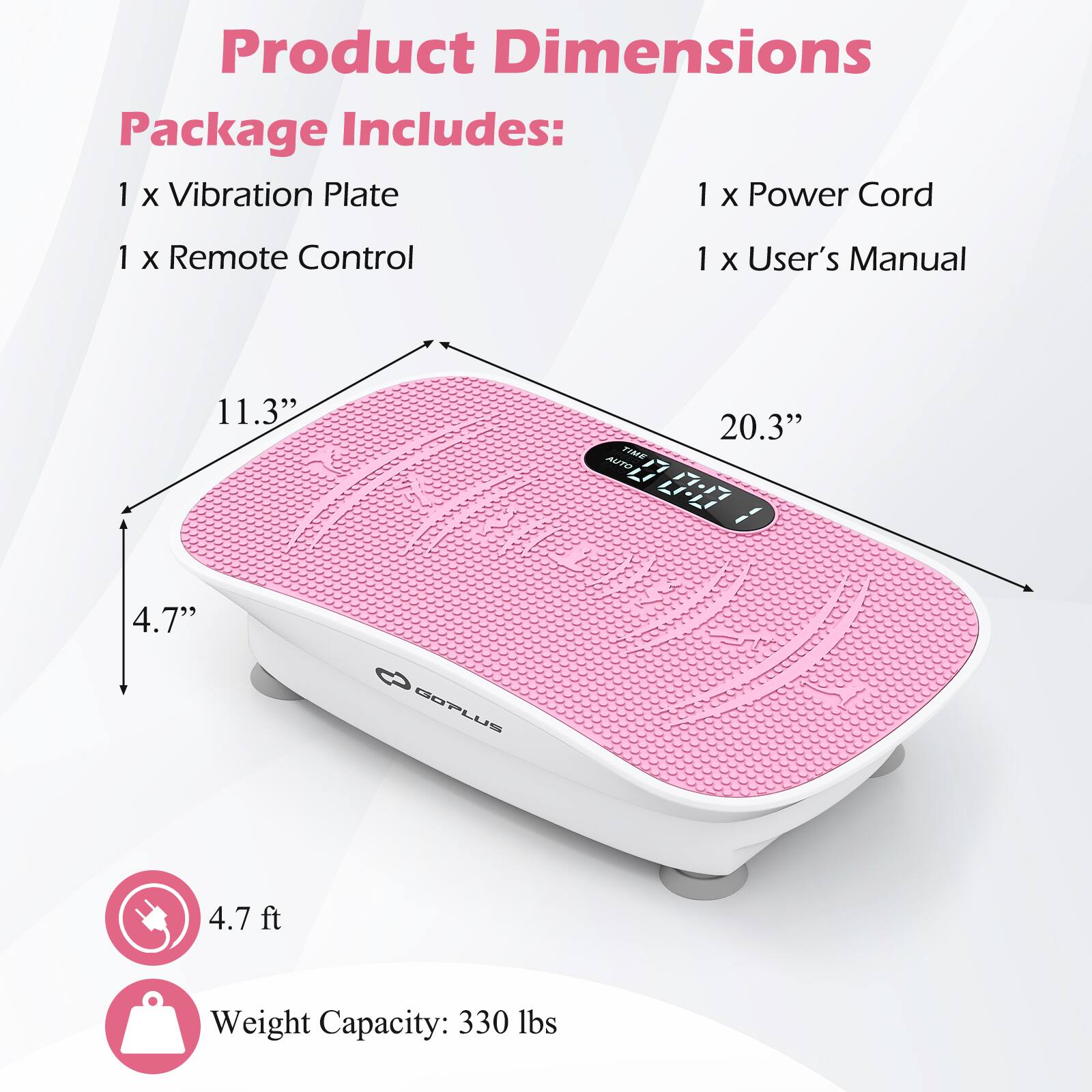 Product Dimensions  
Package Includes:  
1 x Vibration Plate  
1 x Power Cord  
1 x Remote Control  
1 x User's Manual  

11.3"  
20.3"  
4.7"  

4.7 ft  

Weight Capacity: 330 lbs