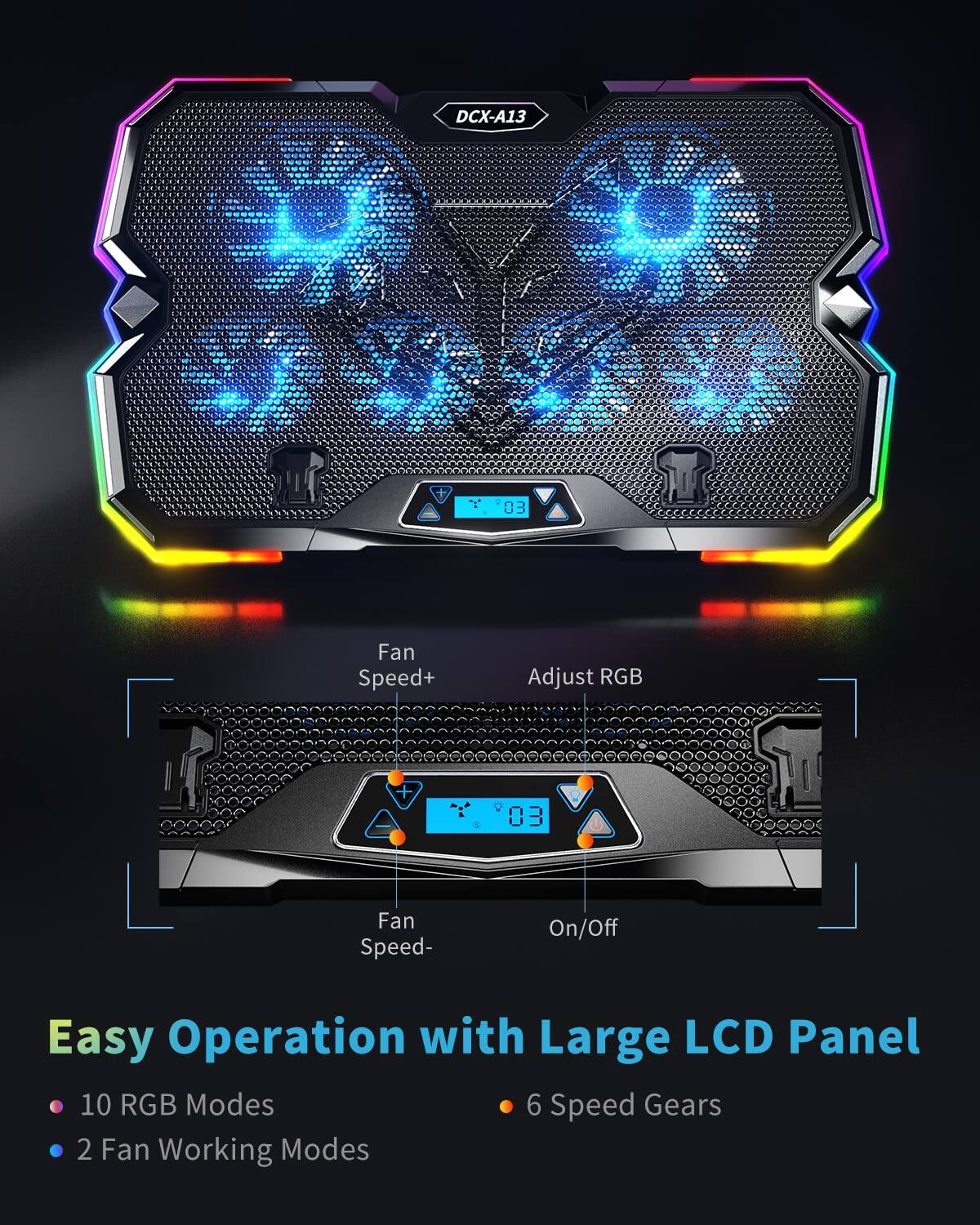 DCX-A13 DVL  
"1" u 03  
Fan Speed+  
Adjust RGB  
Fan Speed-  
On/Off  
Easy Operation with Large LCD Panel  
10 RGB Modes  
6 Speed Gears  
2 Fan Working Modes