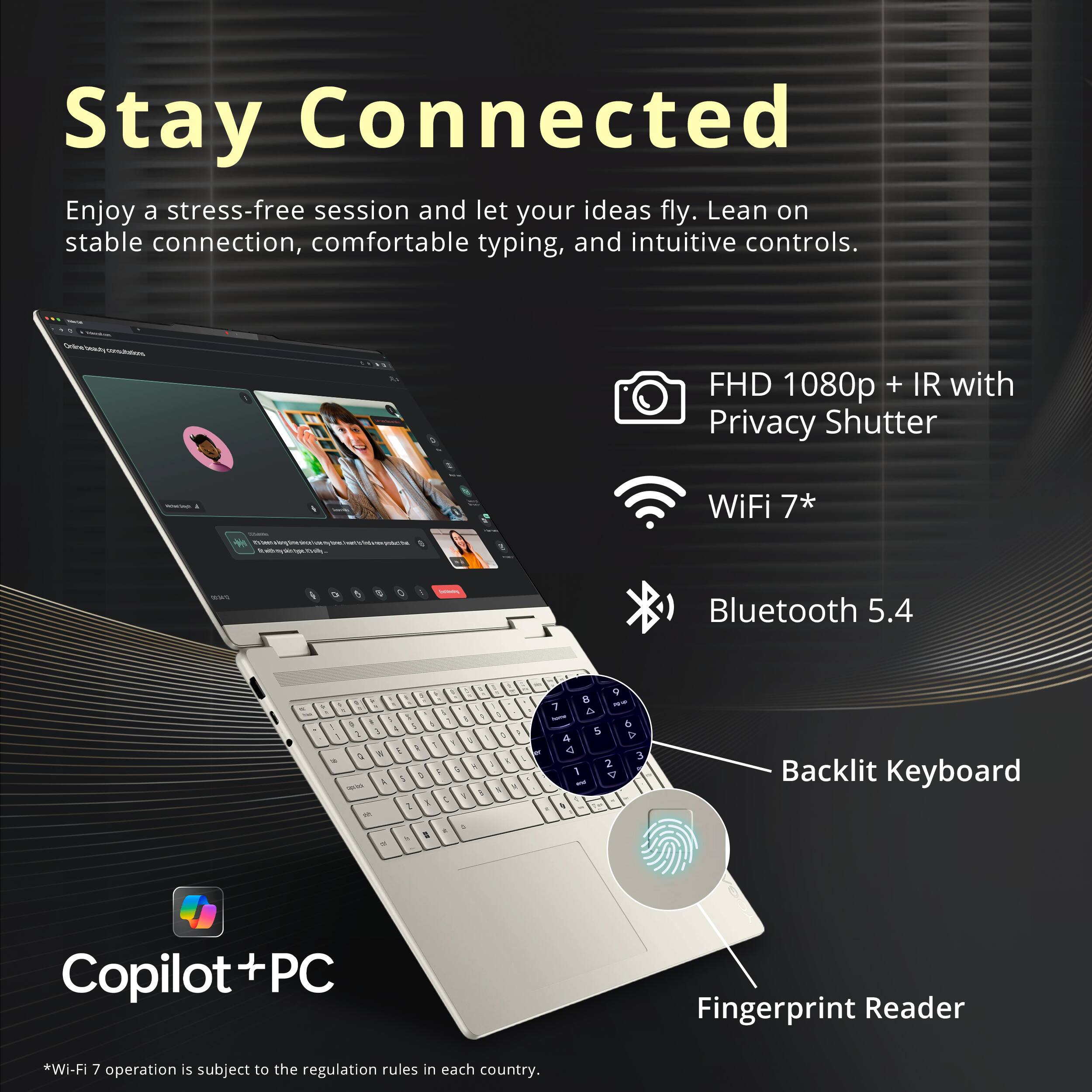 Stay Connected

Enjoy a stress-free session and let your ideas fly. Lean on stable connection, comfortable typing, and intuitive controls.

- FHD 1080p + IR with Privacy Shutter
- WiFi 7*
- Bluetooth 5.4
- Backlit Keyboard
- Fingerprint Reader

Copilot + PC

*Wi-Fi 7 operation is subject to the regulation rules in each country.