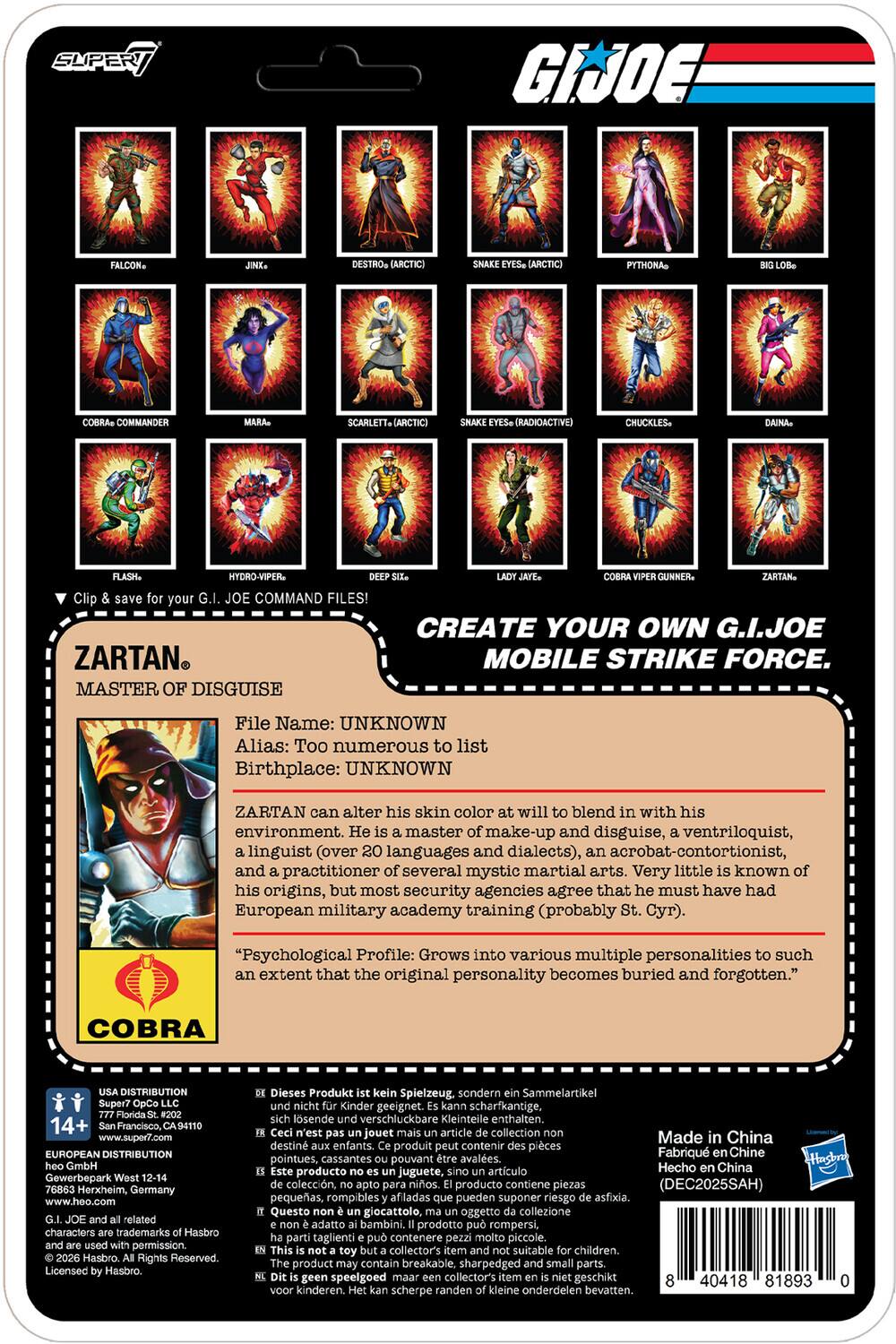 SUPER GI JOE DESTRO (ARCTIC) PYTHONA COMMANDER SCARLETT (ARCTIC) (RADIOACTIVE) CHUCKLES- HYDRO-VIPER GUNNER. Clip your JOE COMMAND FILES! ZARTAN MASTER OF DISGUISE CREATE YOUR OWN G.I.JOE MOBILE STRIKE FORCE. File Name: UNKNOWN Alias: Too numerous to list Birthplace: UNKNOWN ZARTAN can alter his skin color at will to blend in with his environment. He is a master of make-up and disguise, a ventriloquist, a linguist (over 20 languages and dialects), an acrobat-contortionist, and a practitioner of several mystic martial arts. Very little is known of his origins, but most security agencies agree that he must have had European military academy training (probably St. Cyr). "Psychological Profile: Grows into various multiple personalities to such an extent that the original personality becomes buried and forgotten." COBRA DISTRIBUTION Super7 14+ Francisco CA94110 www.super7.com EUROPEAN DISTRIBUTION GmbH Gewerbepark Herxheim, Germany www.heo.com related characters trademarks Hasbro permission Has