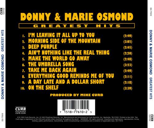 **DONNY & MARIE OSMOND**  
**GREATEST HITS**

1. I'M LEAVING IT ALL UP TO YOU (2:49)  
2. MORNING SIDE OF THE MOUNTAIN (3:02)  
3. DEEP PURPLE (2:45)  
4. AIN'T NOTHING LIKE THE REAL THING (2:20)  
5. MAKE THE WORLD GO AWAY (2:48)  
6. THE UMBRELLA SONG (3:23)  
7. TAKE ME BACK AGAIN (2:49)  
8. EVERYTHING GOOD REMINDS ME OF YOU (2:11)  
9. A DAY LATE AND A DOLLAR SHORT (2:18)  
10. ON THE SHELF (3:39)

Produced by Mike Curb

**CURB**  
curb.com

**DONNY & MARIE OSMOND GREATEST HITS**  
D2-77610

**CURB**  
7 1518-77610-2

**CURB**  
© 1993 Curb Records, Inc