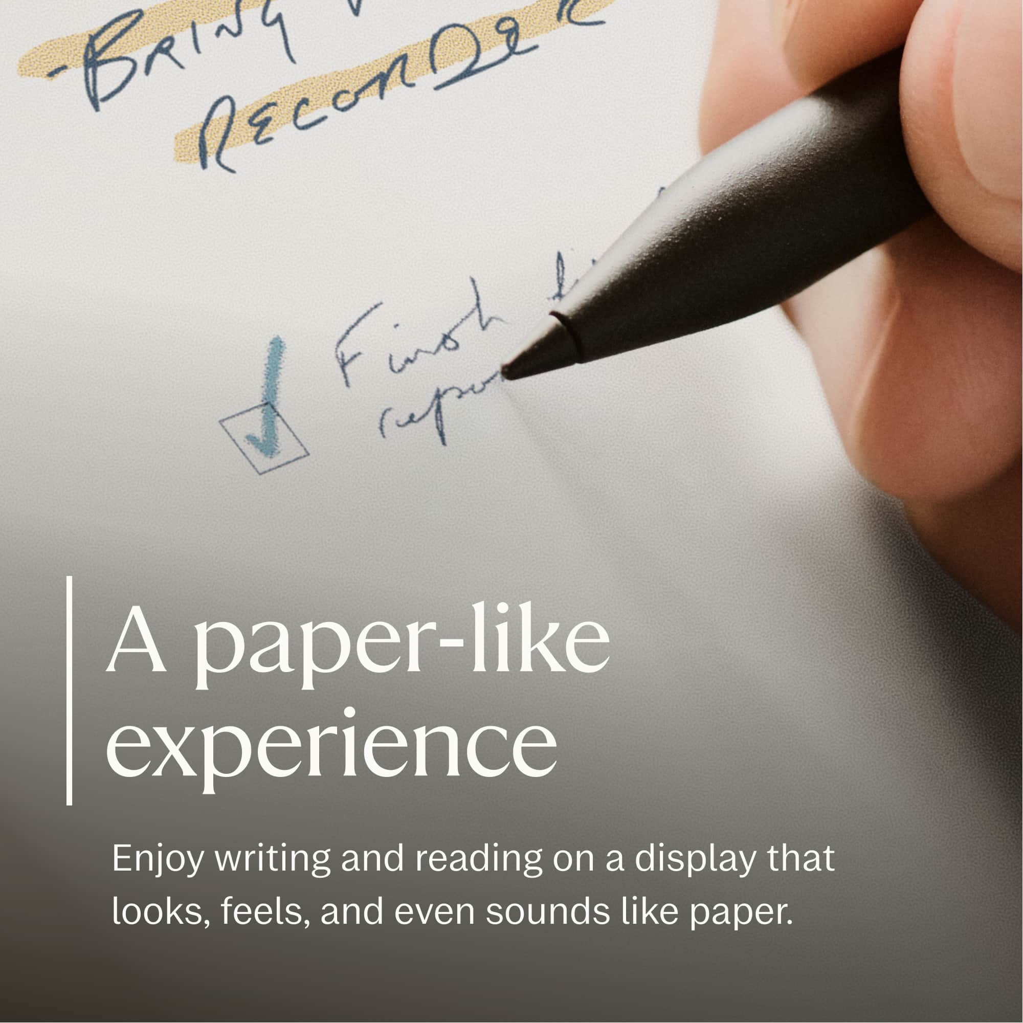 - Bring ReCon2e
First line
A paper-like experience
Enjoy writing and reading on a display that looks, feels, and even sounds like paper.