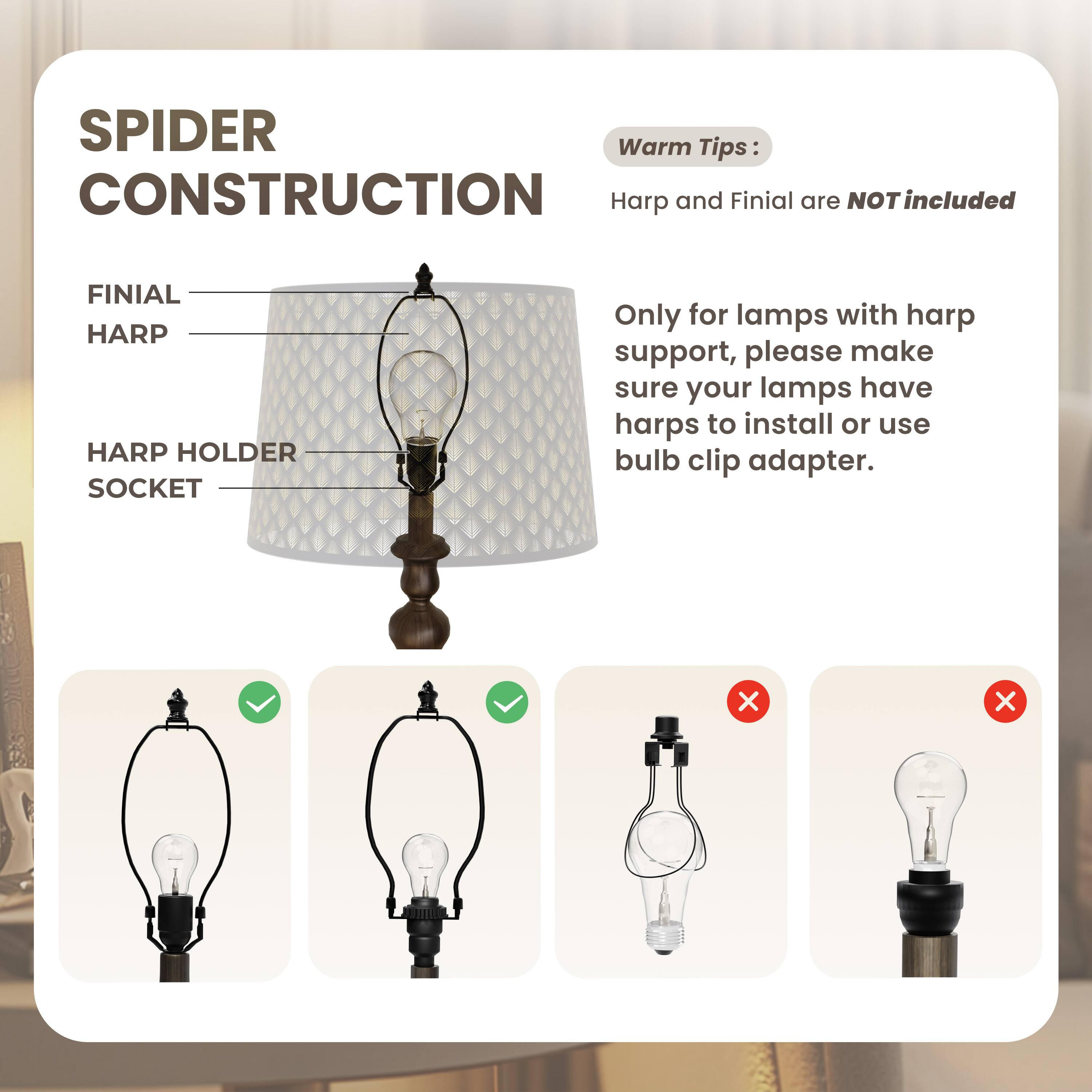 SPIDER CONSTRUCTION

Warm Tips:
Harp and Finial are NOT included

FINIAL HARP
HARP HOLDER SOCKET

Only for lamps with harp support, please make sure your lamps have harps to install or use bulb clip adapter.