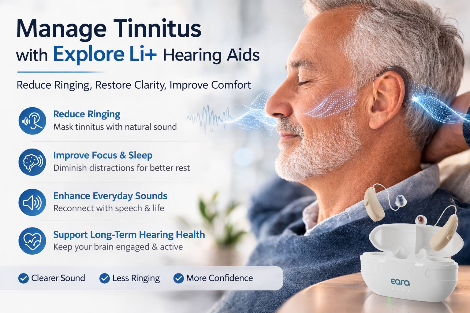 Manage Tinnitus with Explore Li+ Hearing Aids

Reduce Ringing, Restore Clarity, Improve Comfort

- Reduce Ringing
  - Mask tinnitus with natural sound

- Improve Focus & Sleep
  - Diminish distractions for better rest

- Enhance Everyday Sounds
  - Reconnect with speech & life

- Support Long-Term Hearing Health
  - Keep your brain engaged & active

- Clearer Sound
- Less Ringing
- More Confidence