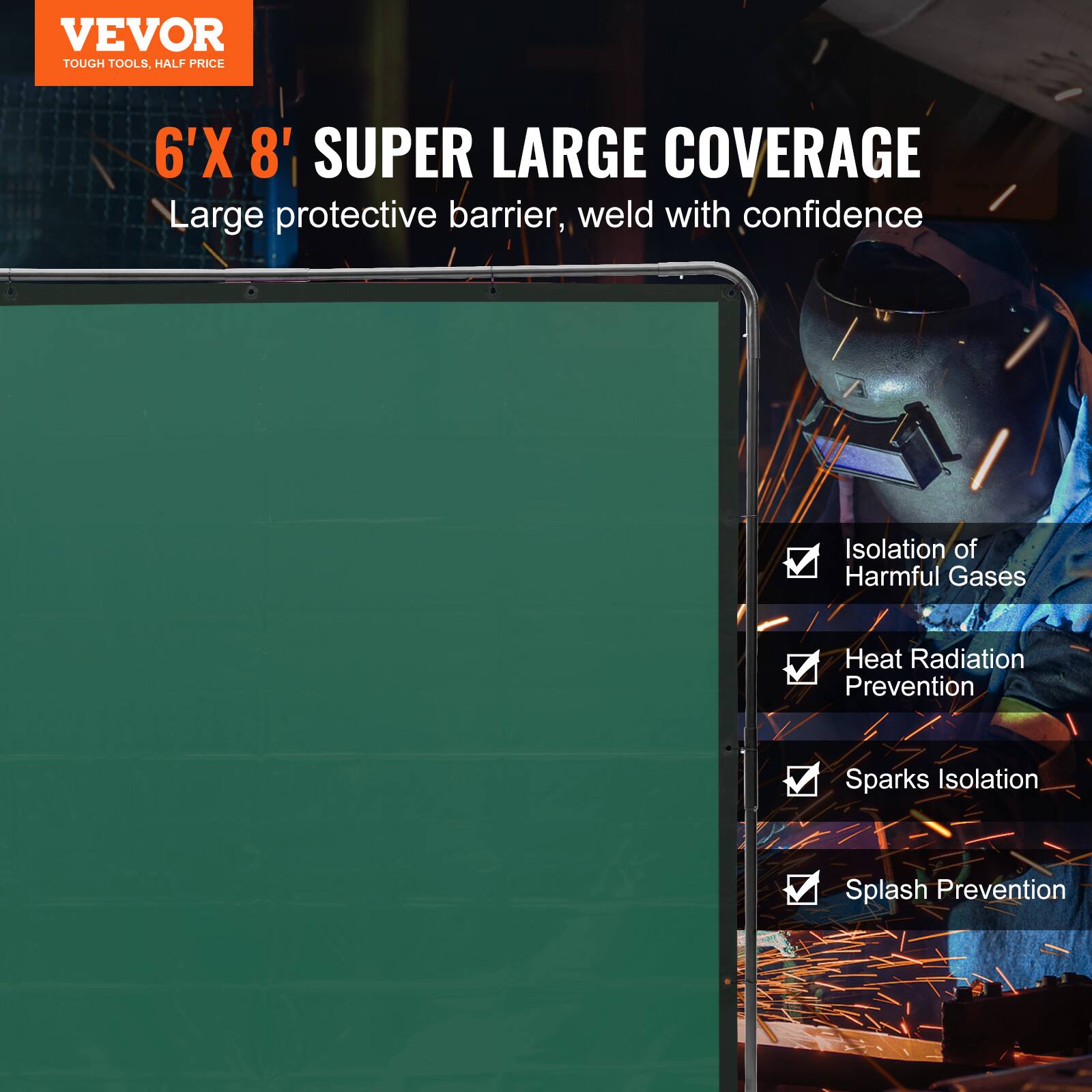 VEVOR  
TOUGH TOOLS, HALF PRICE  

6'X 8' SUPER LARGE COVERAGE  
Large protective barrier, weld with confidence  

- Isolation of Harmful Gases  
- Heat Radiation Prevention  
- Sparks Isolation  
- Splash Prevention