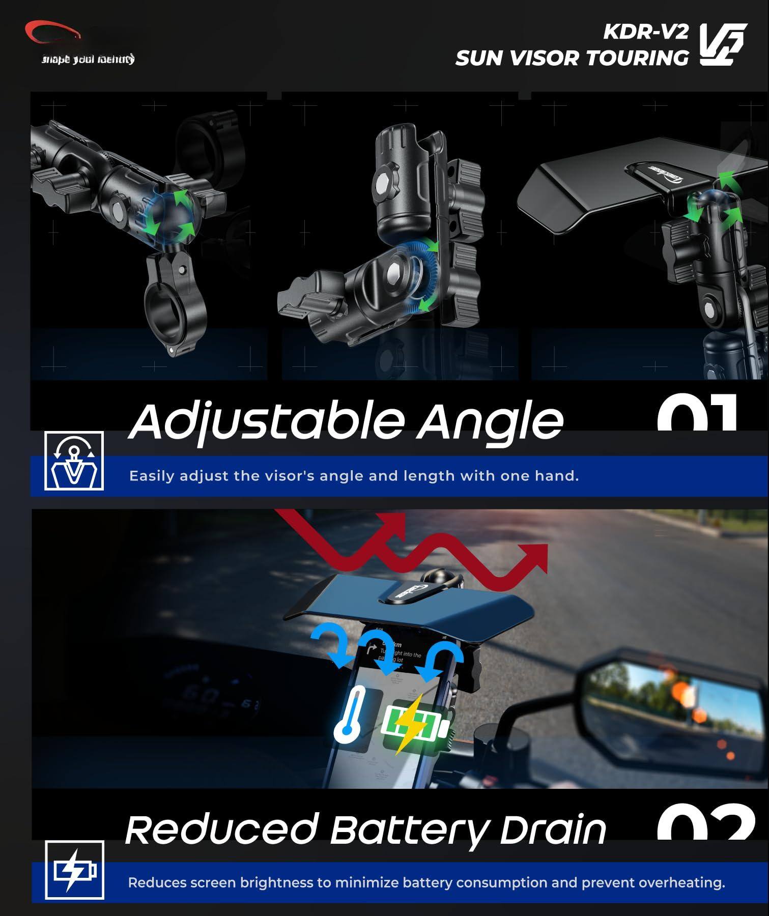 Sure, here is the corrected and grouped text from the image:

---

**KDR-V2**  
**SUN VISOR TOURING**

**Adjustable Angle**  
01  
Easily adjust the visor's angle and length with one hand.

**Reduced Battery Drain**  
02  
Reduces screen brightness to minimize battery consumption and prevent overheating.

---

**Shape your journey**