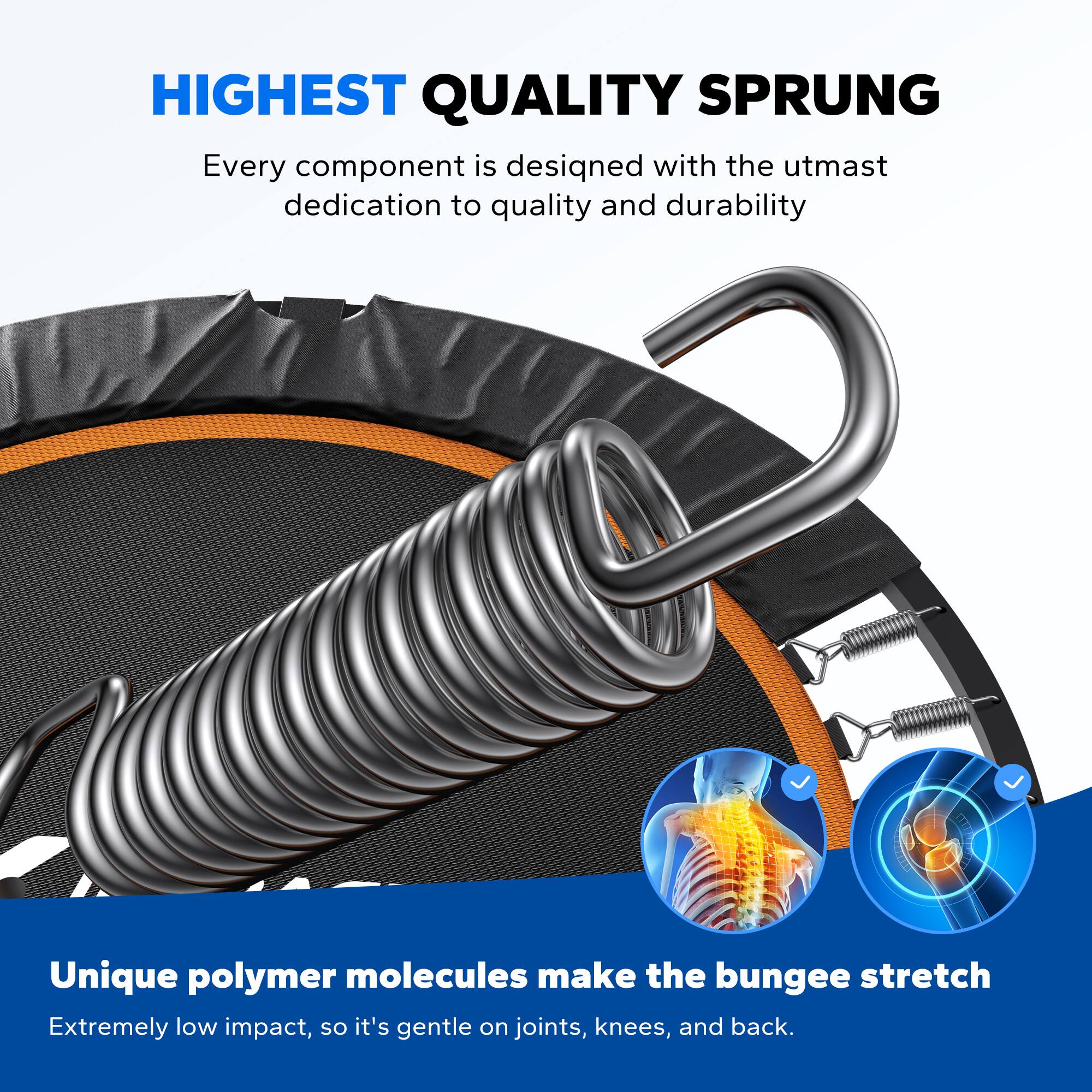 HIGHEST QUALITY SPRUNG

Every component is designed with the utmost dedication to quality and durability.

Unique polymer molecules make the bungee stretch. Extremely low impact, so it's gentle on joints, knees, and back.