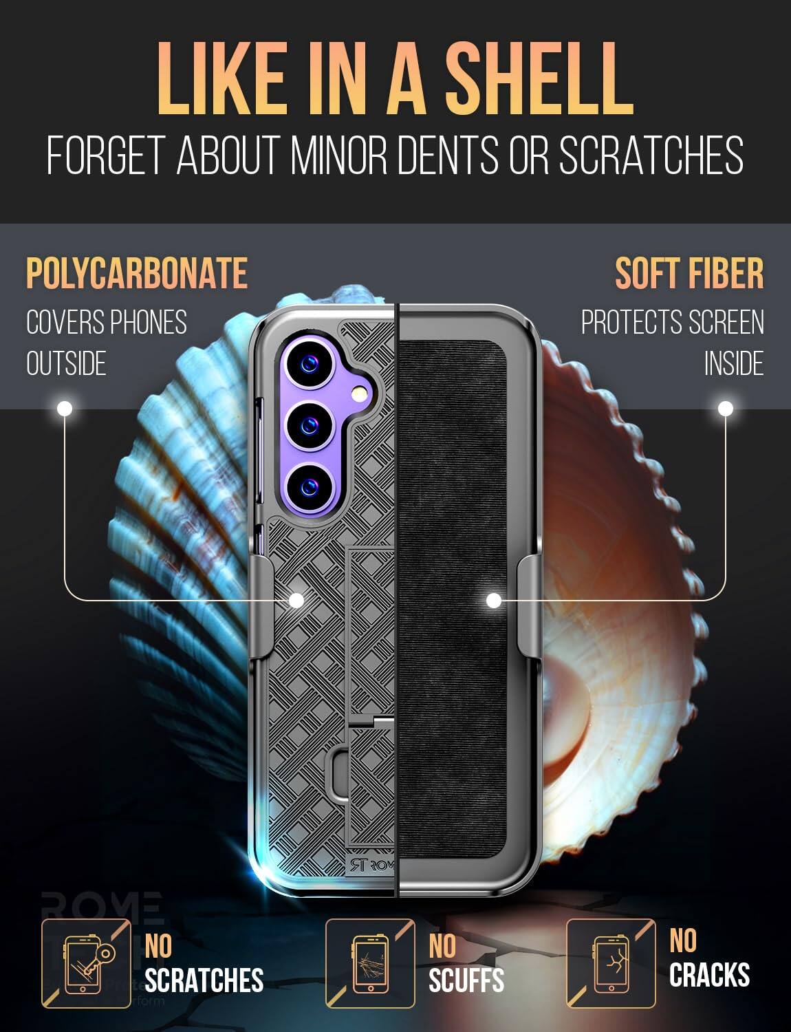 LIKE IN A SHELL  
FORGET ABOUT MINOR DENTS OR SCRATCHES  

POLYCARBONATE  
COVERS PHONES OUTSIDE  

SOFT FIBER  
PROTECTS SCREEN INSIDE  

NO SCRATCHES  
NO SCUFFS  
NO CRACKS