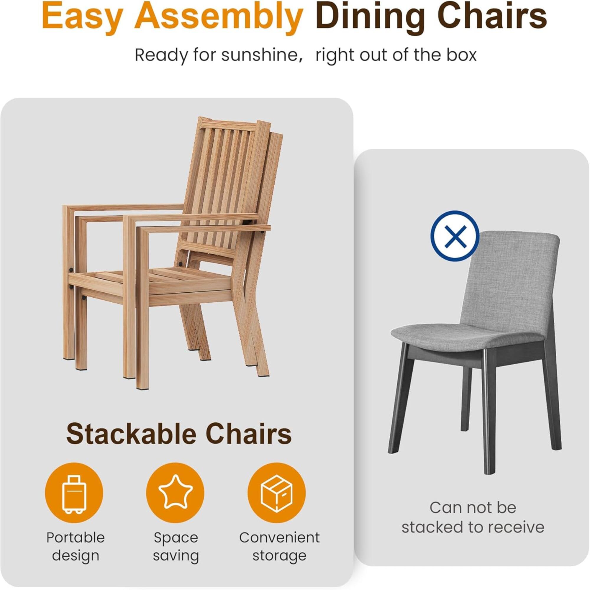 Easy Assembly Dining Chairs  
Ready for sunshine, right out of the box  

Stackable Chairs  
Portable design  
Space saving  
Convenient storage  

Can not be stacked to receive