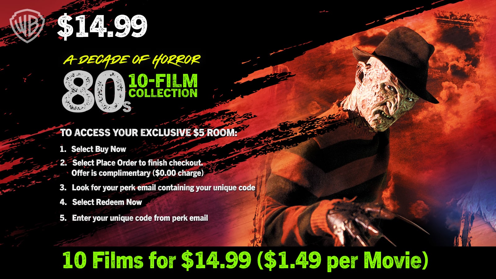 $14.99  
A DECADE OF HORROR  
80s 10-FILM COLLECTION  

TO ACCESS YOUR EXCLUSIVE $5 ROOM:  
1. Select Buy Now  
2. Select Place Order to finish checkout. Offer is complimentary ($0.00 charge)  
3. Look for your perk email containing your unique code  
4. Select Redeem Now  
5. Enter your unique code from perk email  

10 Films for $14.99 ($1.49 per Movie)