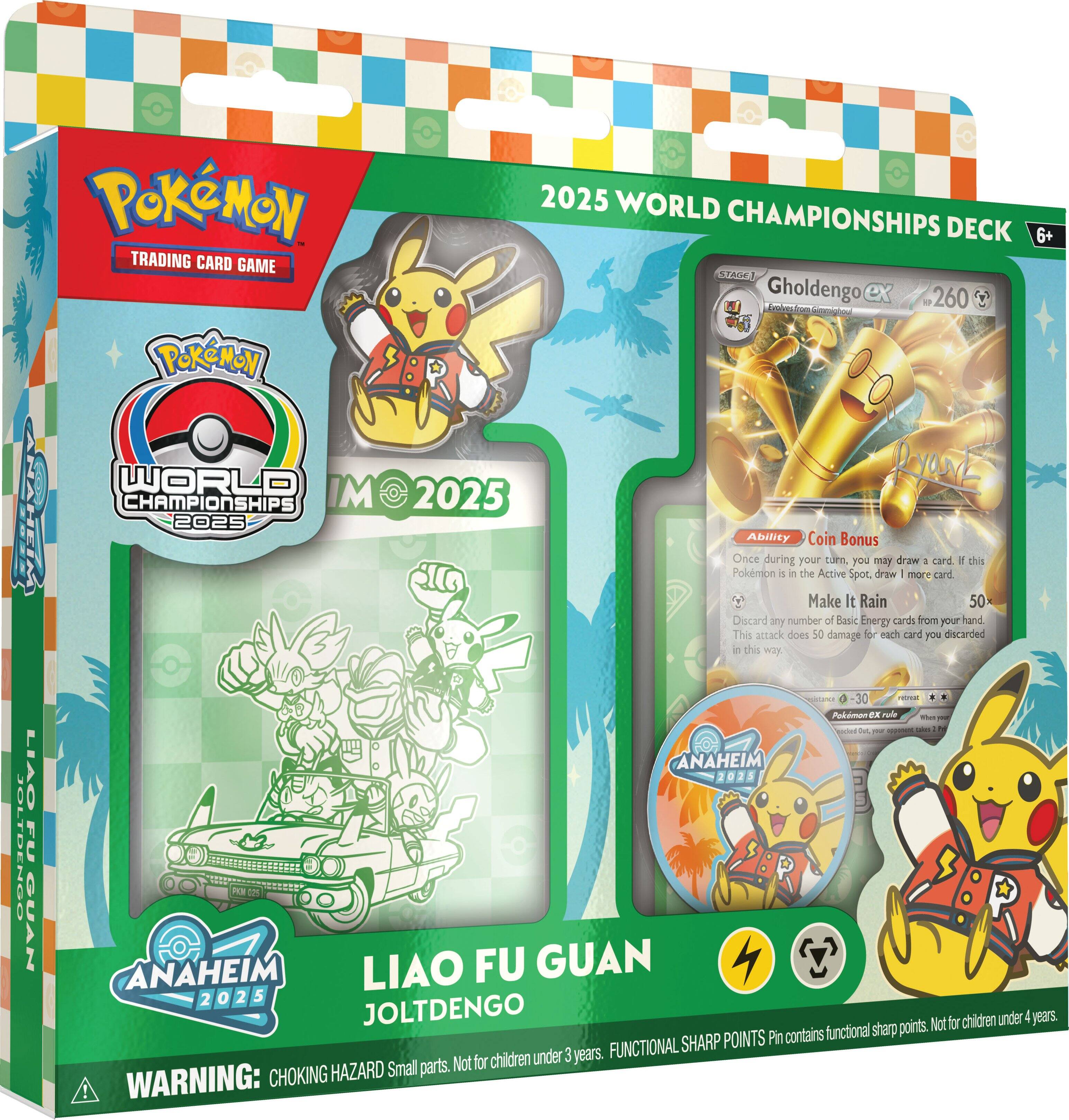 Pokémon Trading Card Game  
Pokémon 2025 World Championships Deck  
6+  

Gholdengo  
260  
Endo  

Ability: Coin Bonus  
Once during your turn, if a Pokémon is in the Active Spot, you may draw 4 cards.  

Make It Rain  
50  
Discard any number of Basic Energy cards from your hand. This attack does 50 damage for each card you discarded in this way.  

Liao Fu Guan  
JoltDengo  

Anaheim 2025  

WARNING: CHOKING HAZARD Small parts. Not for children under 3 years. FUNCTIONAL SHARP POINTS Pin contains functional sharp points. Not for children under 4 years.