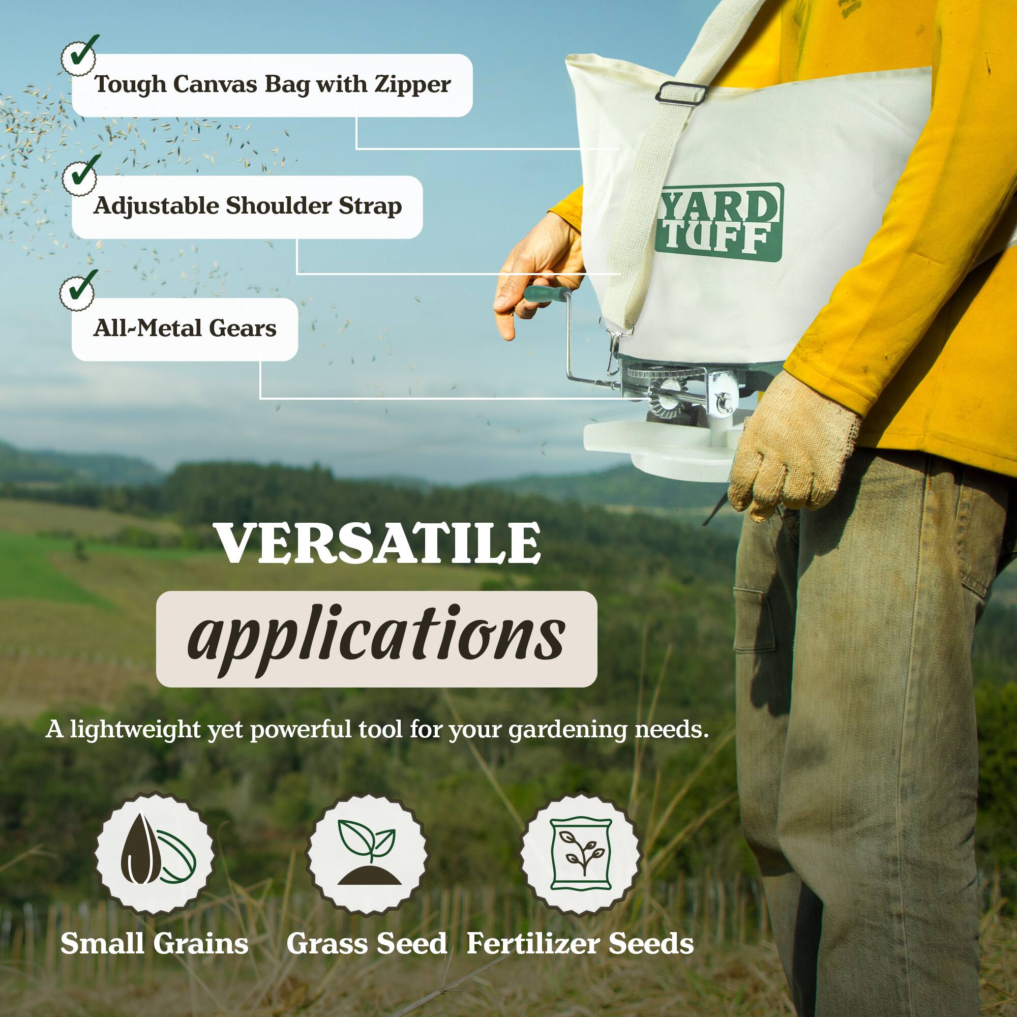 Tough Canvas Bag with Zipper Adjustable Shoulder Strap YARD TUFF All-Metal Gears

VERSATILE applications

A lightweight yet powerful tool for your gardening needs.

Small Grains Grass Seed Fertilizer Seeds