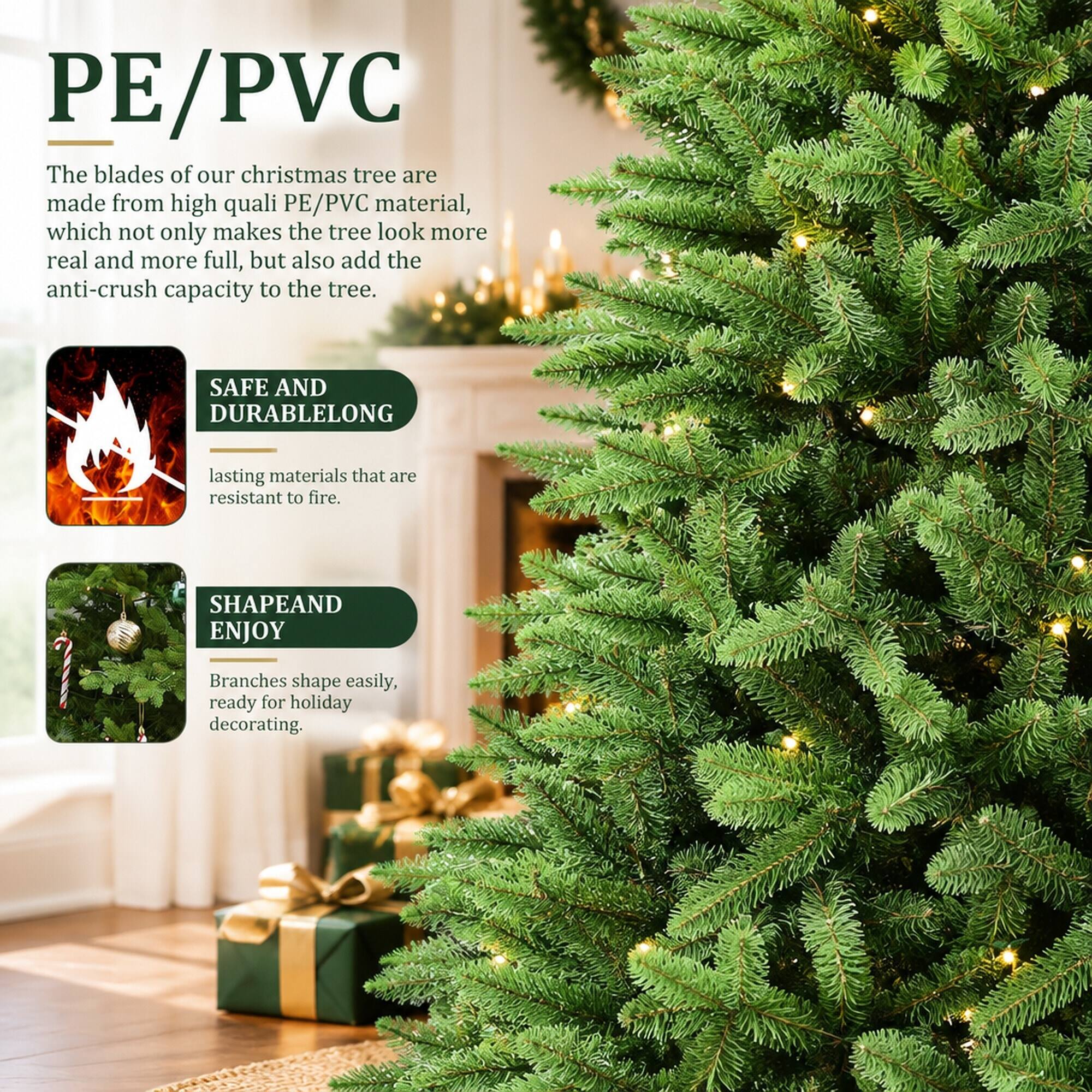PE/PVC

The blades of our christmas tree are made from high quality PE/PVC material, which not only makes the tree look more real and more full, but also add the anti-crush capacity to the tree.

SAFE AND DURABLE
LONG lasting materials that are resistant to fire.

SHAPE AND ENJOY
Branches shape easily, ready for holiday decorating.