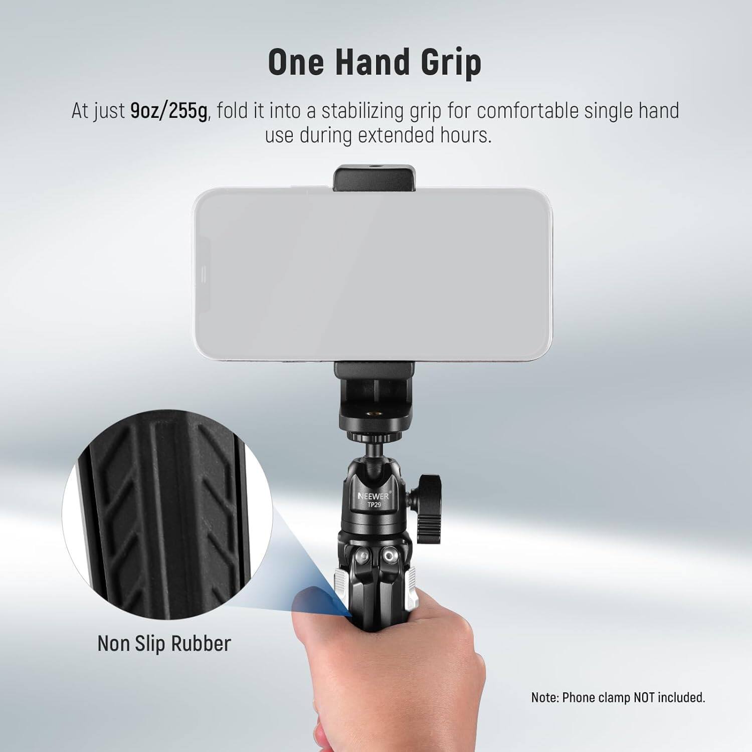 One Hand Grip

At just 9oz/255g, fold it into a stabilizing grip for comfortable single hand use during extended hours.

Non Slip Rubber

Note: Phone clamp NOT included.
