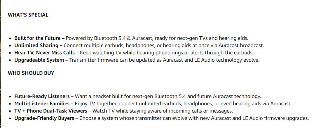 **WHAT'S SPECIAL**

- Built for the Future – Powered by Bluetooth 5.4 & Auracast, ready for next-gen TVs and hearing aids.
- Unlimited Sharing – Connect multiple earbuds, headphones, or hearing aids at once via Auracast broadcast.
- Hear TV, Never Miss Calls – Keep watching TV while hearing phone rings or alerts through the earbuds.
- Upgradeable System – Transmitter firmware can be updated as Auracast and LE Audio technology evolve.

**WHO SHOULD BUY**

- Future-Ready Listeners – Want a headset built for next-gen Bluetooth 5.4 and future Auracast technology.
- Multi-Listener Families – Enjoy TV together; connect unlimited earbuds, headphones, or even hearing aids via Auracast.
- TV + Phone Dual-Task Viewers – Watch TV while staying aware of incoming calls or messages.
- Upgrade-Friendly Buyers – Choose a system whose transmitter can evolve with new Auracast and LE Audio firmware upgrades.