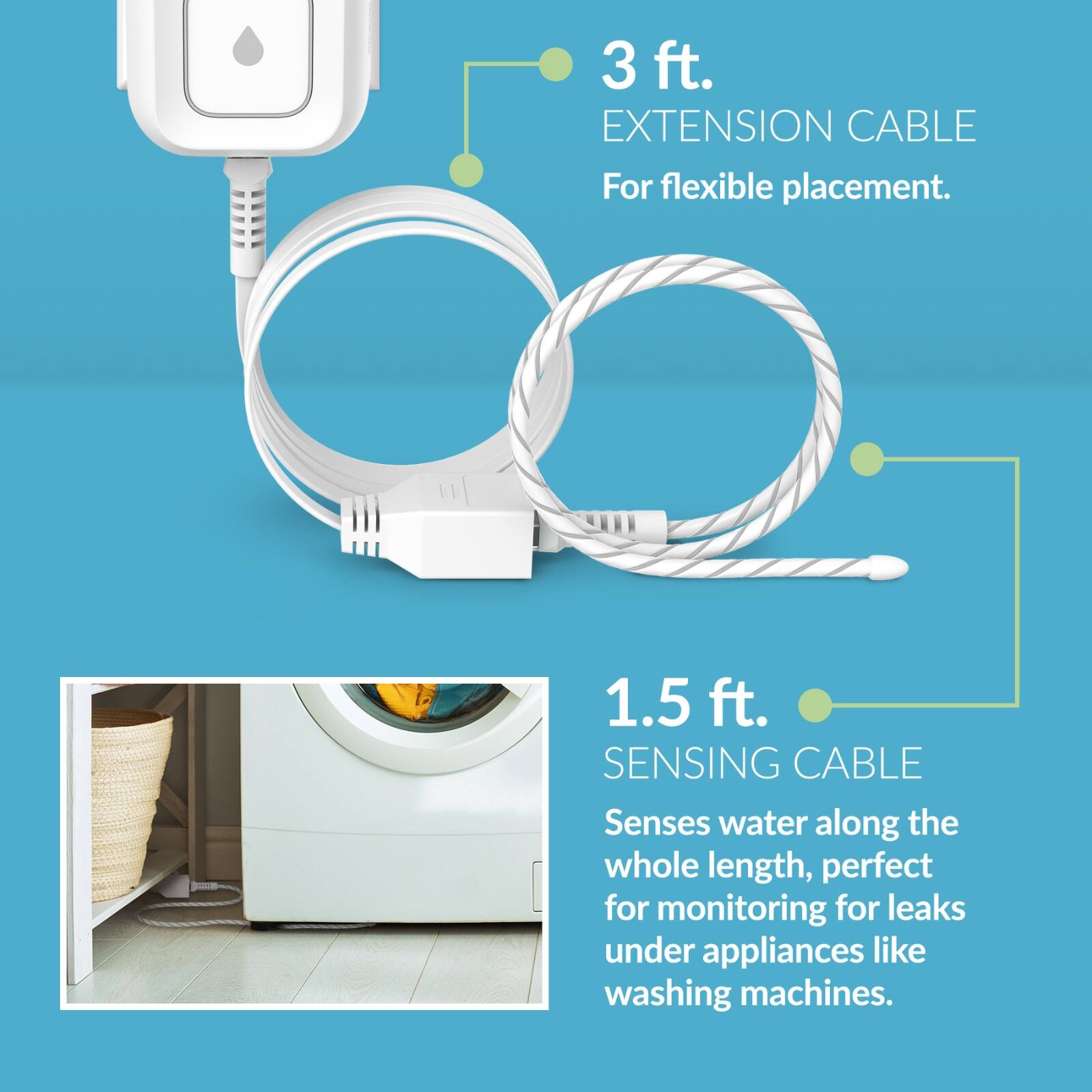 3 ft. EXTENSION CABLE  
For flexible placement.

1.5 ft. SENSING CABLE  
Senses water along the whole length, perfect for monitoring for leaks under appliances like washing machines.