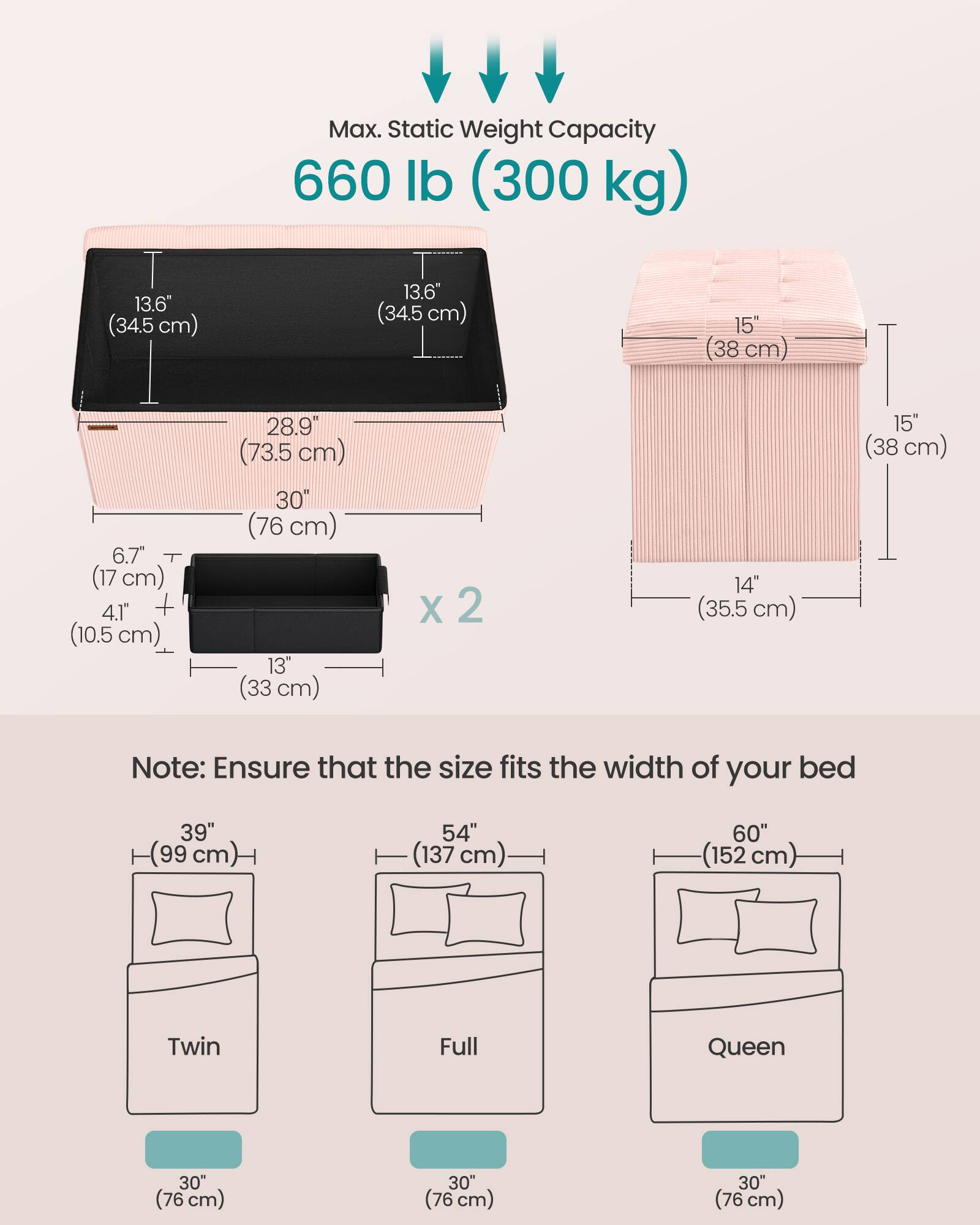 Max. Static Weight Capacity: 660 lb (300 kg)

Dimensions:
- Length: 28.9" (73.5 cm)
- Width: 13.6" (34.5 cm)
- Height: 15" (38 cm)
- Depth: 6.7" (17 cm)
- Height of side rails: 4.1" (10.5 cm)
- Width of side rails: 13" (33 cm) x 2
- Height of headboard: 15" (38 cm)
- Height of footboard: 15" (38 cm)

Note: Ensure that the size fits the width of your bed

Bed Sizes:
- Twin: 39" (99 cm)
- Full: 54" (137 cm)
- Queen: 60" (152 cm)

All beds have a width of 30" (76 cm).