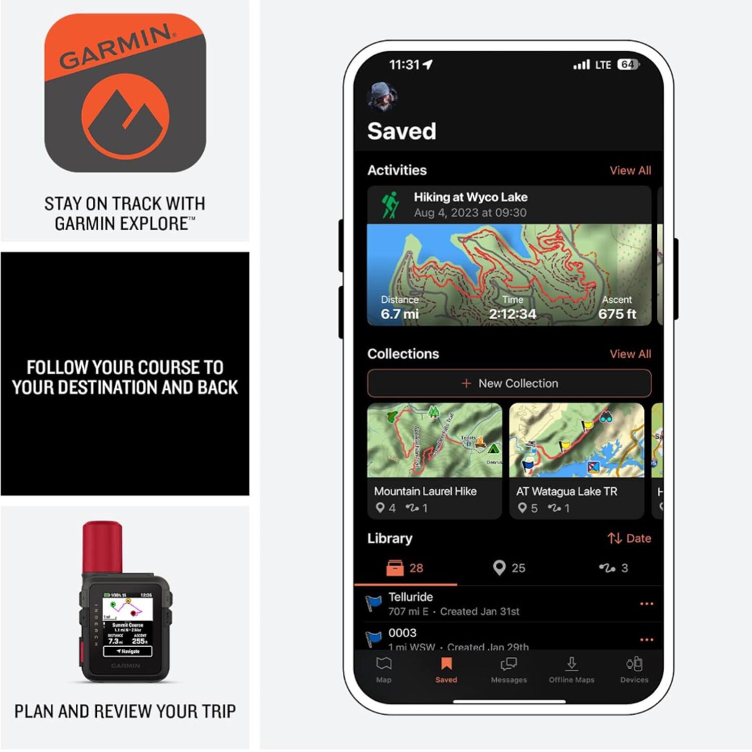 GARMIN

11:31 LTE 64

Saved Activities
View All

Hiking at Wyco Lake
Aug 4, 2023 at 09:30
Distance 6.7 mi
Time 2:12:34
Ascent 675 ft

Collections
View All
+ New Collection

Mountain Laurel Hike 4 1
AT Watagua Lake TR 5 1

Library
Date 28 25 3

Telluride
707 mi E - Created Jan 31st
0003 1 mi wsW - Created Jan 29th

PLAN AND REVIEW YOUR TRIP