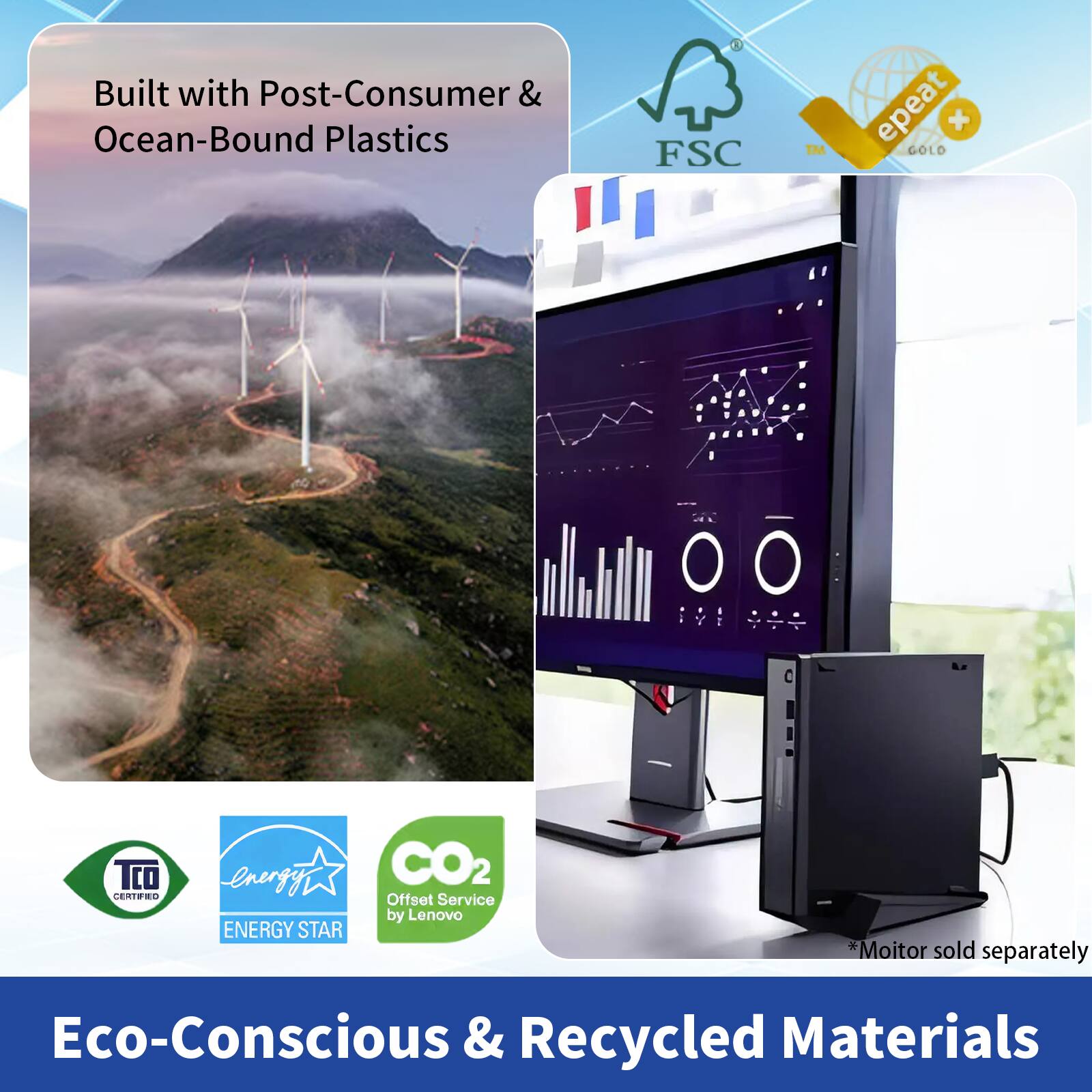 Built with Post-Consumer & Ocean-Bound Plastics

Eco-Conscious & Recycled Materials

- FSC
- epeat GOLD
- TCO Certified
- ENERGY STAR
- CO2 Offset Service by Lenovo

*Monitor sold separately
