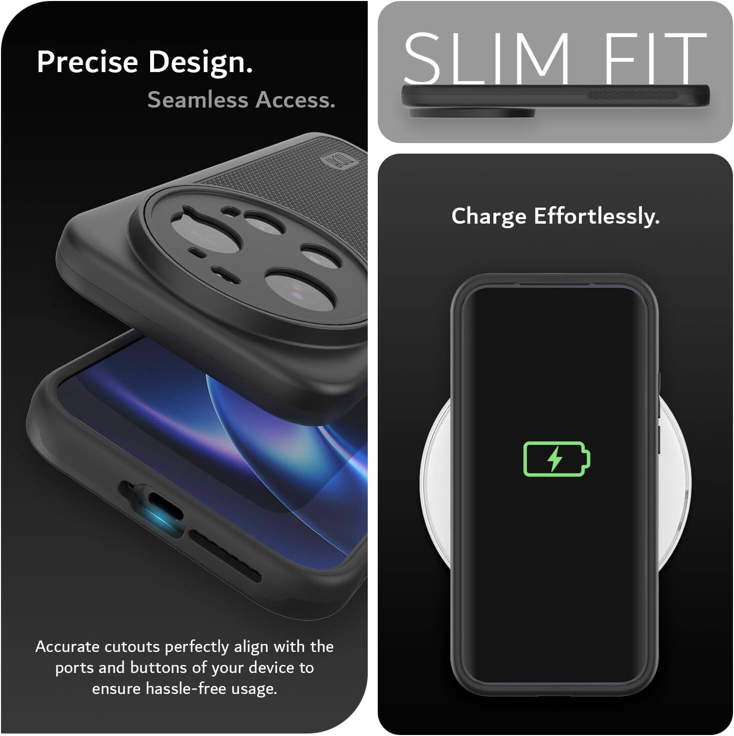 Precise Design.  
Seamless Access.  
SLIM FIT  
Charge Effortlessly.  
Accurate cutouts perfectly align with the ports and buttons of your device to ensure hassle-free usage.