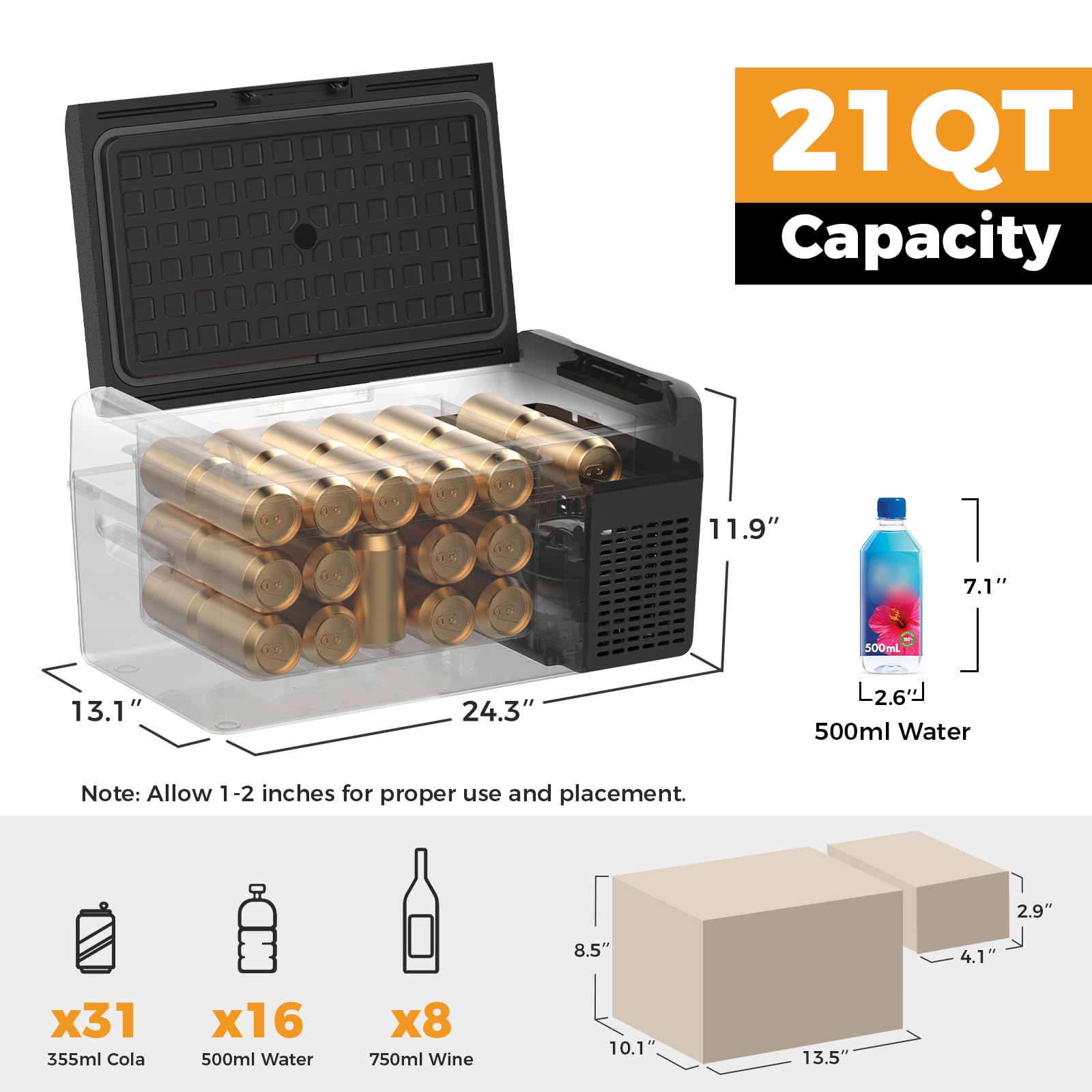 21QT Capacity

11.9" x 7.1" x 24.3" (L2.6")

500ml Water

Note: Allow 1-2 inches for proper use and placement.

x31 355ml Cola

x16 500ml Water

x8 750ml Wine

10.1" x 13.5" x 8.5" (2.9" x 4.1")