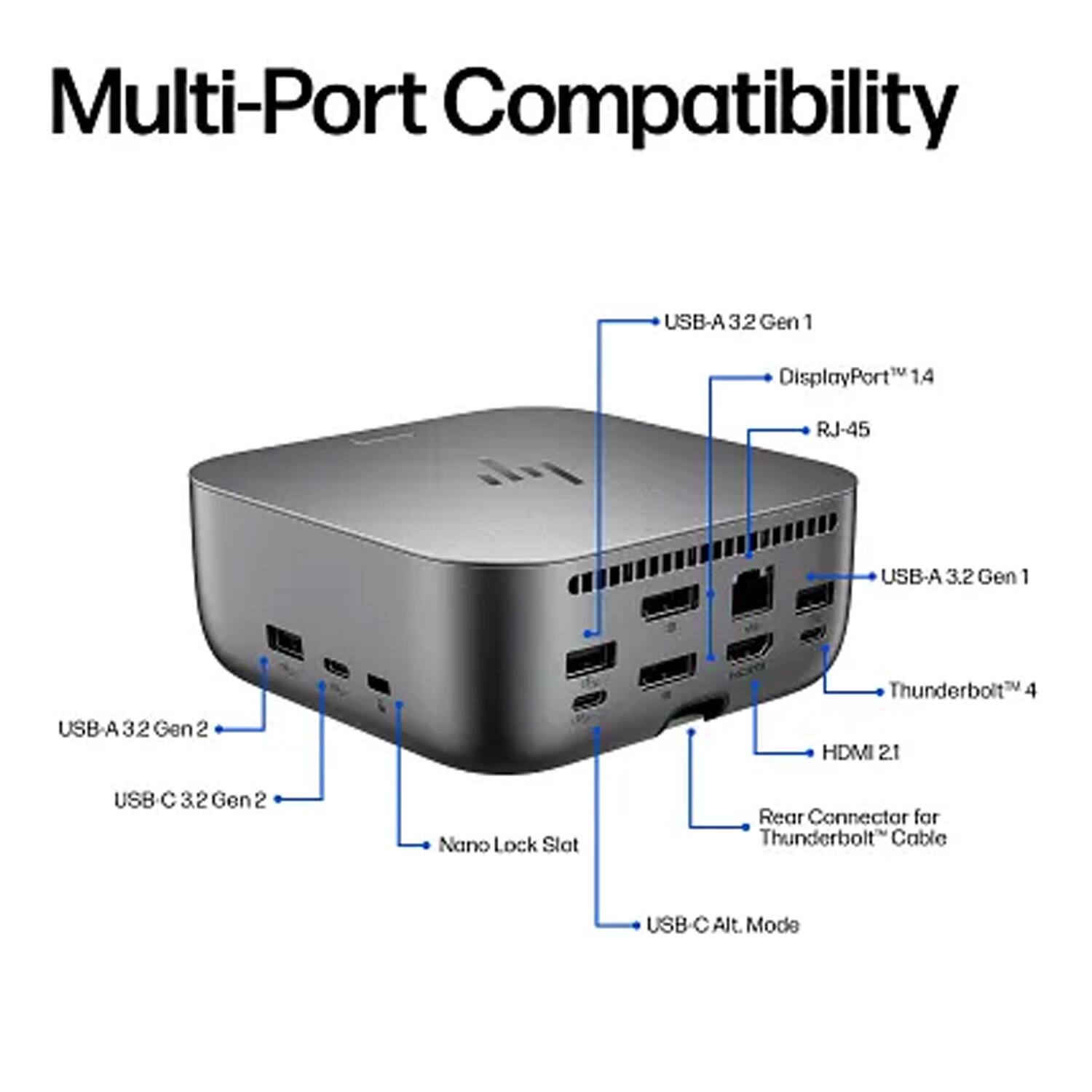 Multi-Port Compatibility

- USB-A 3.2 Gen 1
- DisplayPort™ 1.4
- RJ-45
- USB-A 3.2 Gen 1
- Thunderbolt™ 4
- HDMI 2.1
- USB-C 3.2 Gen 2
- Nano Lock Slot
- Rear Connector for Thunderbolt™ Cable
- USB-C Alt. Mode
- USB-A 3.2 Gen 2