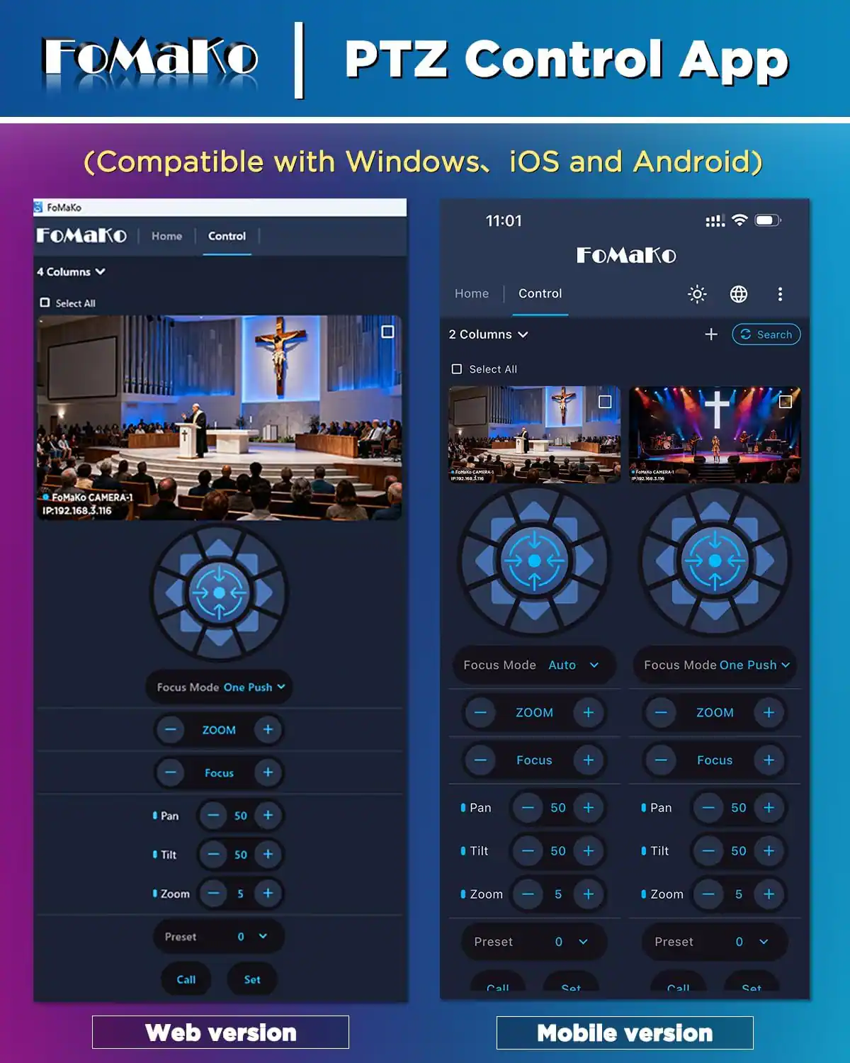 FoMaKo PTZ Control App  
(Compatible with Windows, iOS and Android)  

FoMaKo  
Home  
Control  

4 Columns  
Select All  

11:01  
FoMaKo  
Select All  
Home  
Control  

2 Columns  
Search  

19:00 wz.com  
LAMBRA 2025  

FoMaKo CAMERA-1 IP:192.168.3.116  
Focus Mode Auto  
Focus Mode One Push  

ZOOM  
+  
-  

Focus  
+  
-  

Pan  
+  
-  

Tilt  
+  
-  

Zoom  
+  
-  

Preset  
0  
V  

Call  
Set  

Web version  
Mobile version