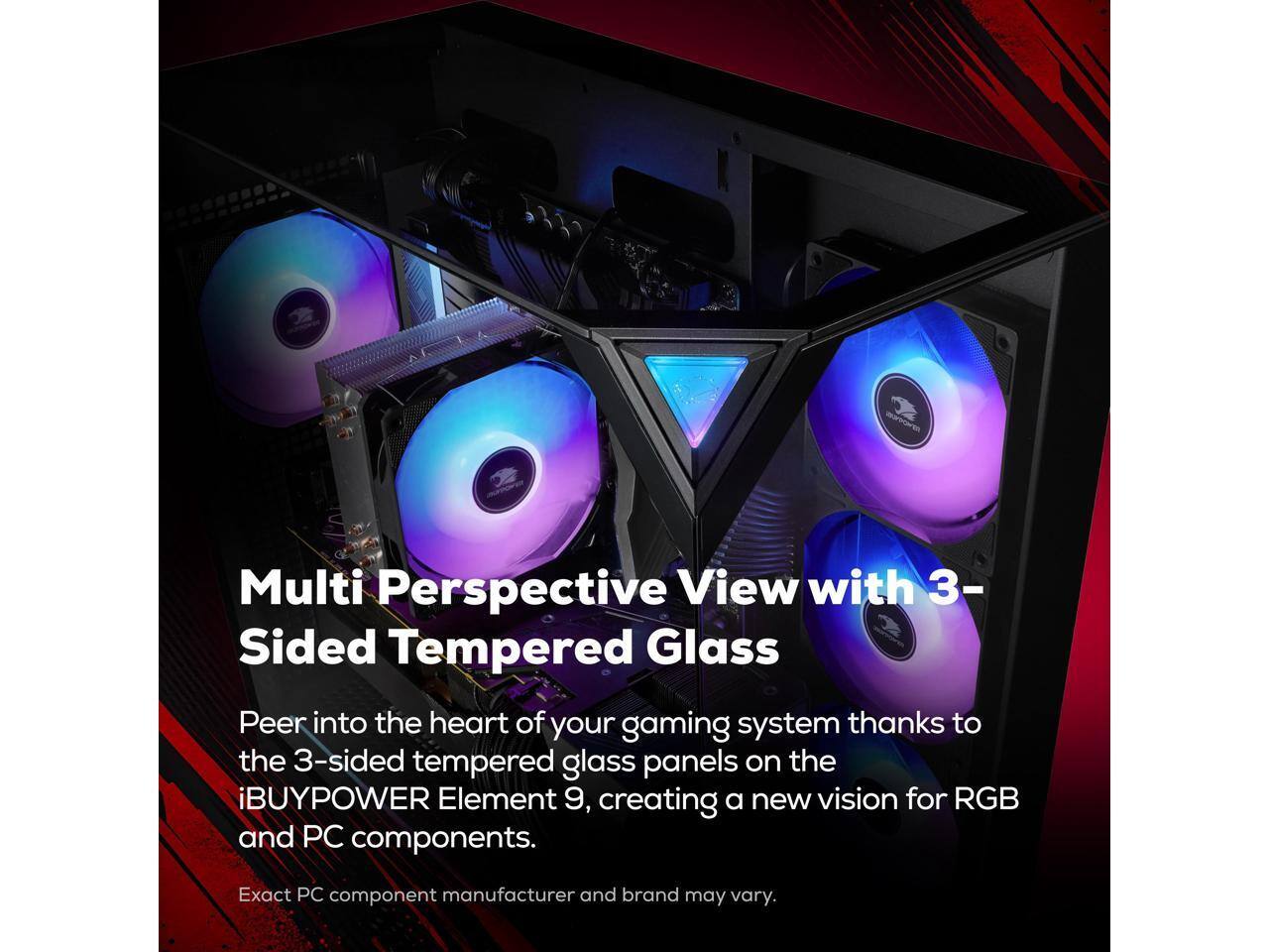Multi Perspective View with 3-Sided Tempered Glass

Peer into the heart of your gaming system thanks to the 3-sided tempered glass panels on the iBUYPOWER Element 9, creating a new vision for RGB and PC components.

Exact PC component manufacturer and brand may vary.