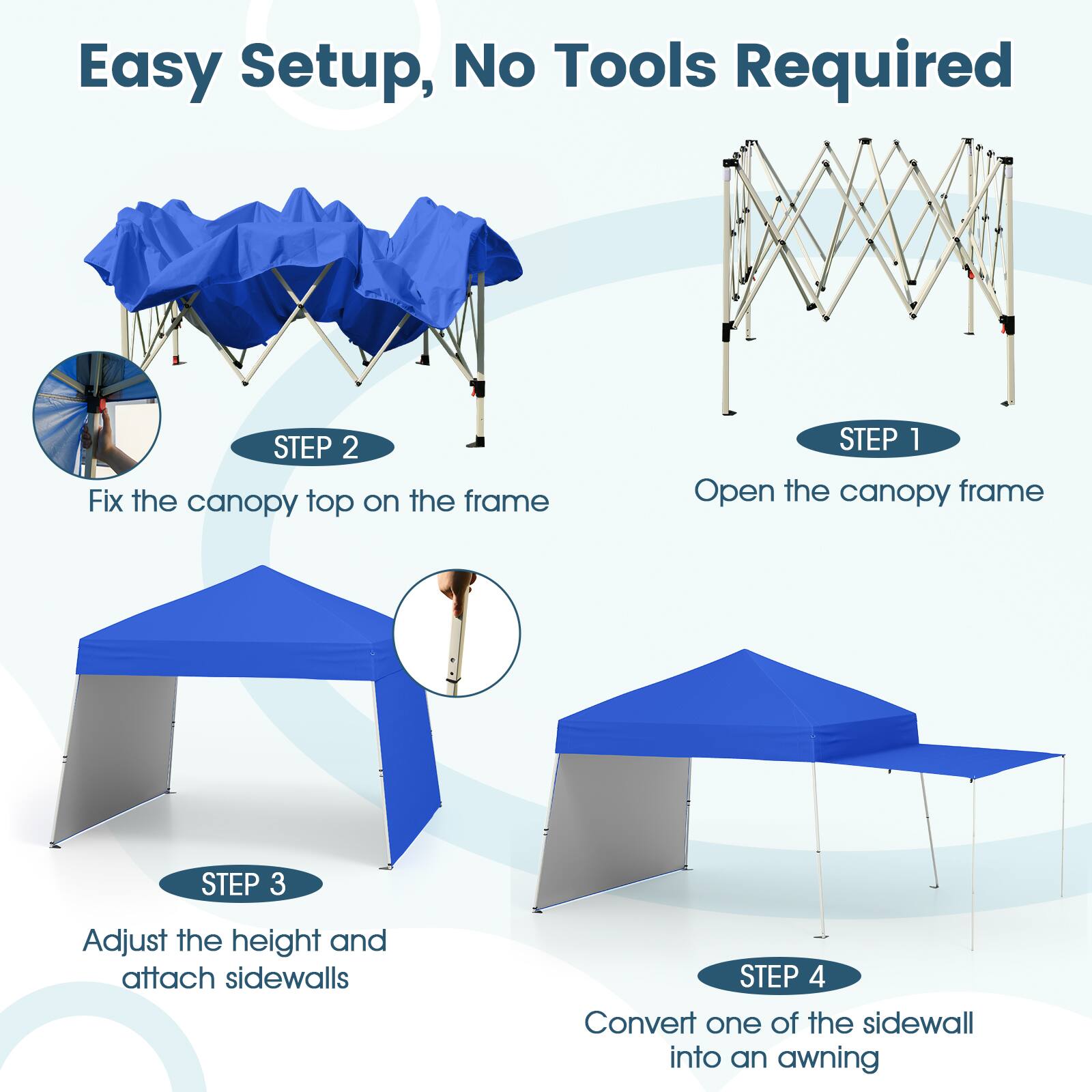 Easy Setup, No Tools Required

STEP 1: Open the canopy frame

STEP 2: Fix the canopy top on the frame

STEP 3: Adjust the height and attach sidewalls

STEP 4: Convert one of the sidewalls into an awning