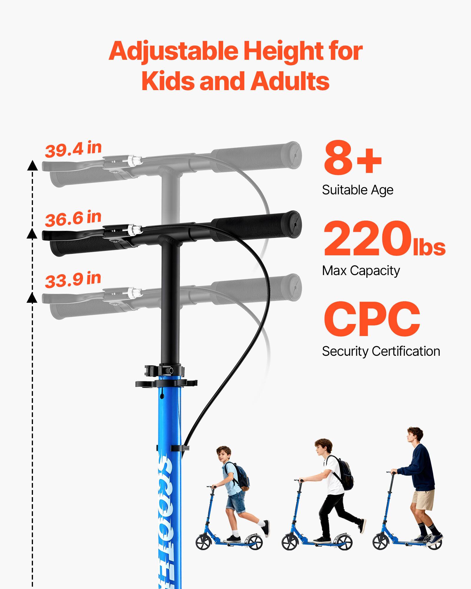 Adjustable Height for Kids and Adults  
39.4 in  
36.6 in  
33.9 in  
8+ Suitable Age  
220 lbs Max Capacity  
CPC Security Certification