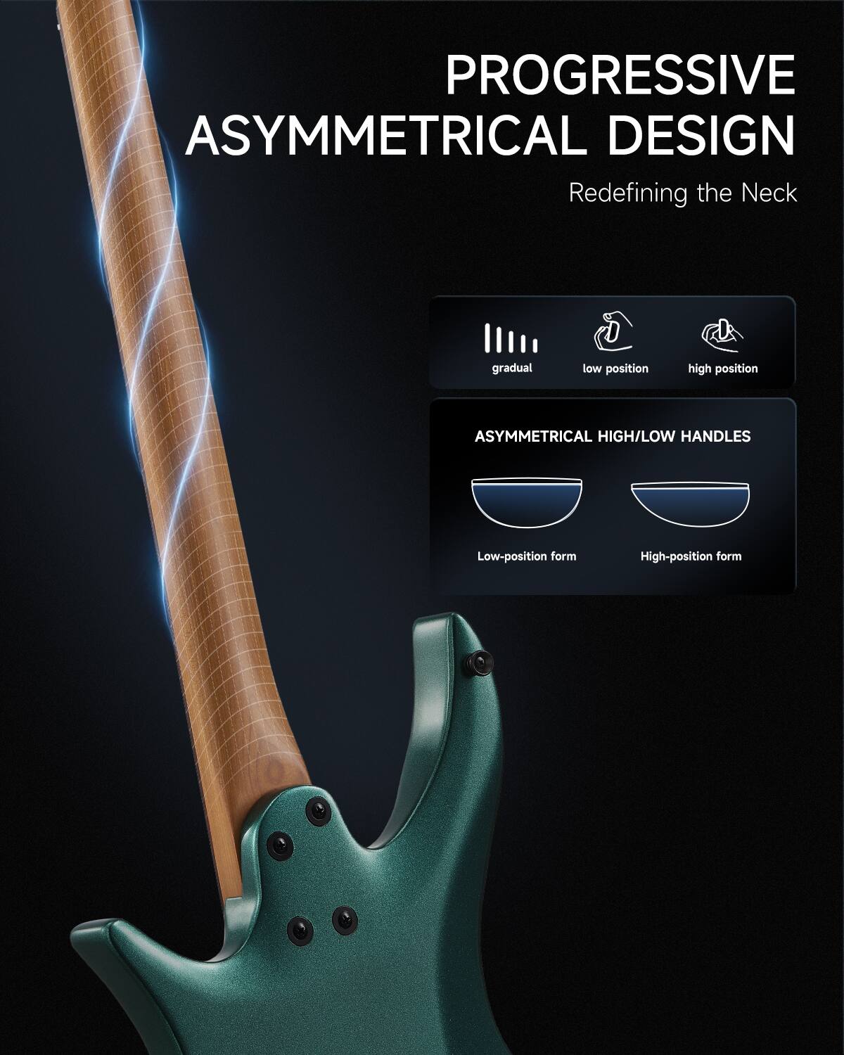 PROGRESSIVE ASYMMETRICAL DESIGN  
Redefining the Neck

gradual  
low position  
high position

ASYMMETRICAL HIGH/LOW HANDLES  
Low-position form  
High-position form