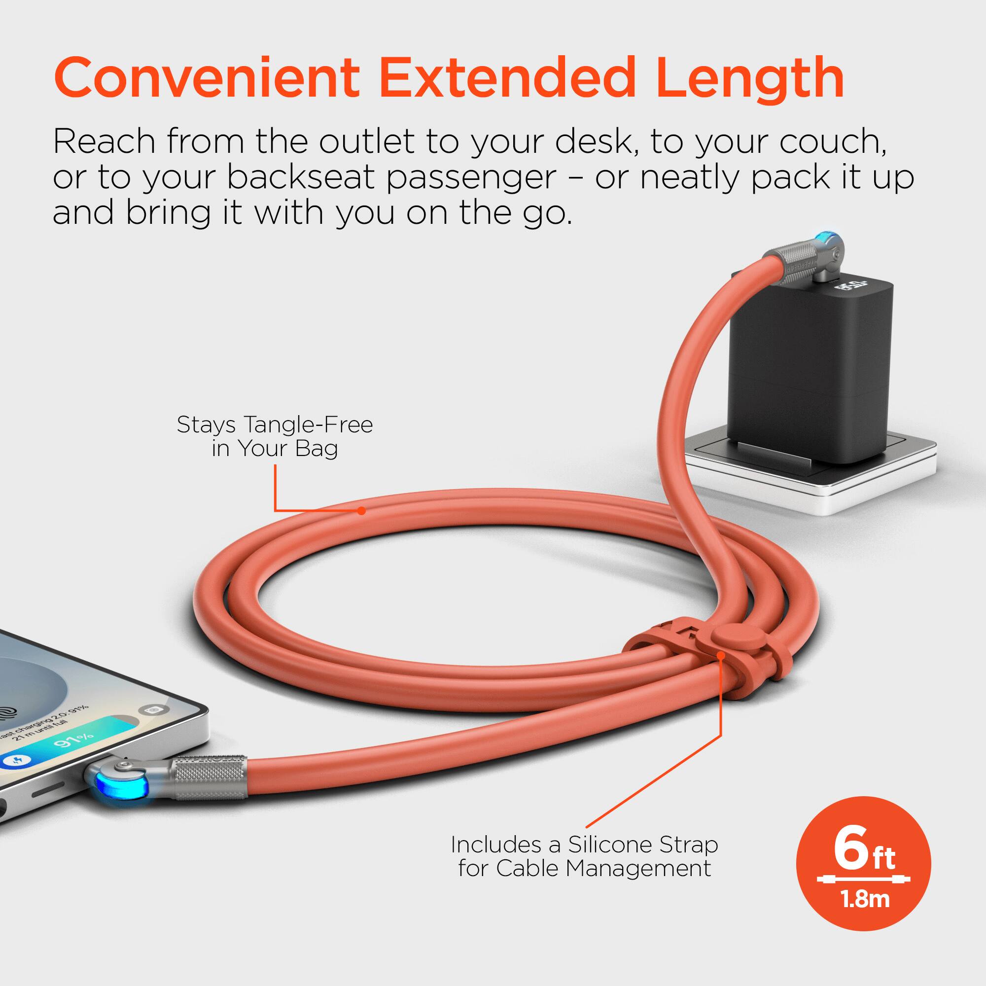 Convenient Extended Length  
Reach from the outlet to your desk, to your couch, or to your backseat passenger - or neatly pack it up and bring it with you on the go.  
Stays Tangle-Free in Your Bag  
Includes a Silicone Strap for Cable Management  
6ft 1.8m