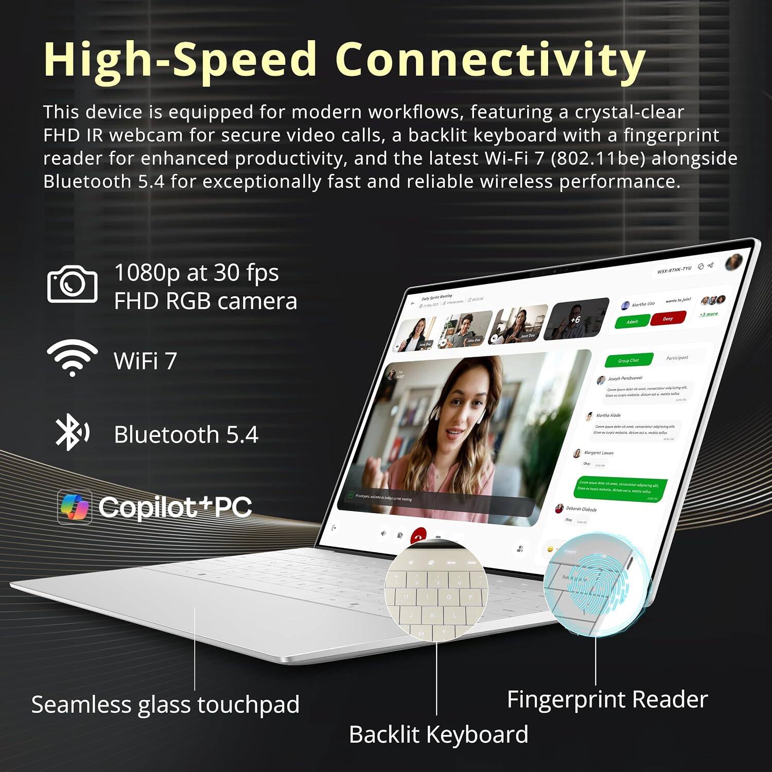 High-Speed Connectivity  
This device is equipped for modern workflows, featuring a crystal-clear FHD IR webcam for secure video calls, a backlit keyboard with a fingerprint reader for enhanced productivity, and the latest Wi-Fi 7 (802.11be) alongside Bluetooth 5.4 for exceptionally fast and reliable wireless performance.

1080p at 30 fps FHD RGB camera  
WiFi 7  
Bluetooth 5.4  
Copilot+PC  
Seamless glass touchpad  
Fingerprint Reader  
Backlit Keyboard