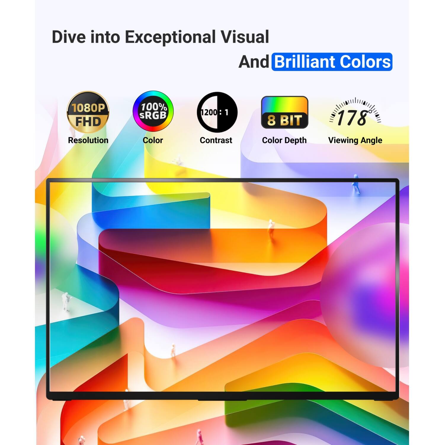 Dive into Exceptional Visual And Brilliant Colors

1080P FHD Resolution
100% sRGB Color
1200:1 Contrast
8 BIT Color Depth
178 Viewing Angle