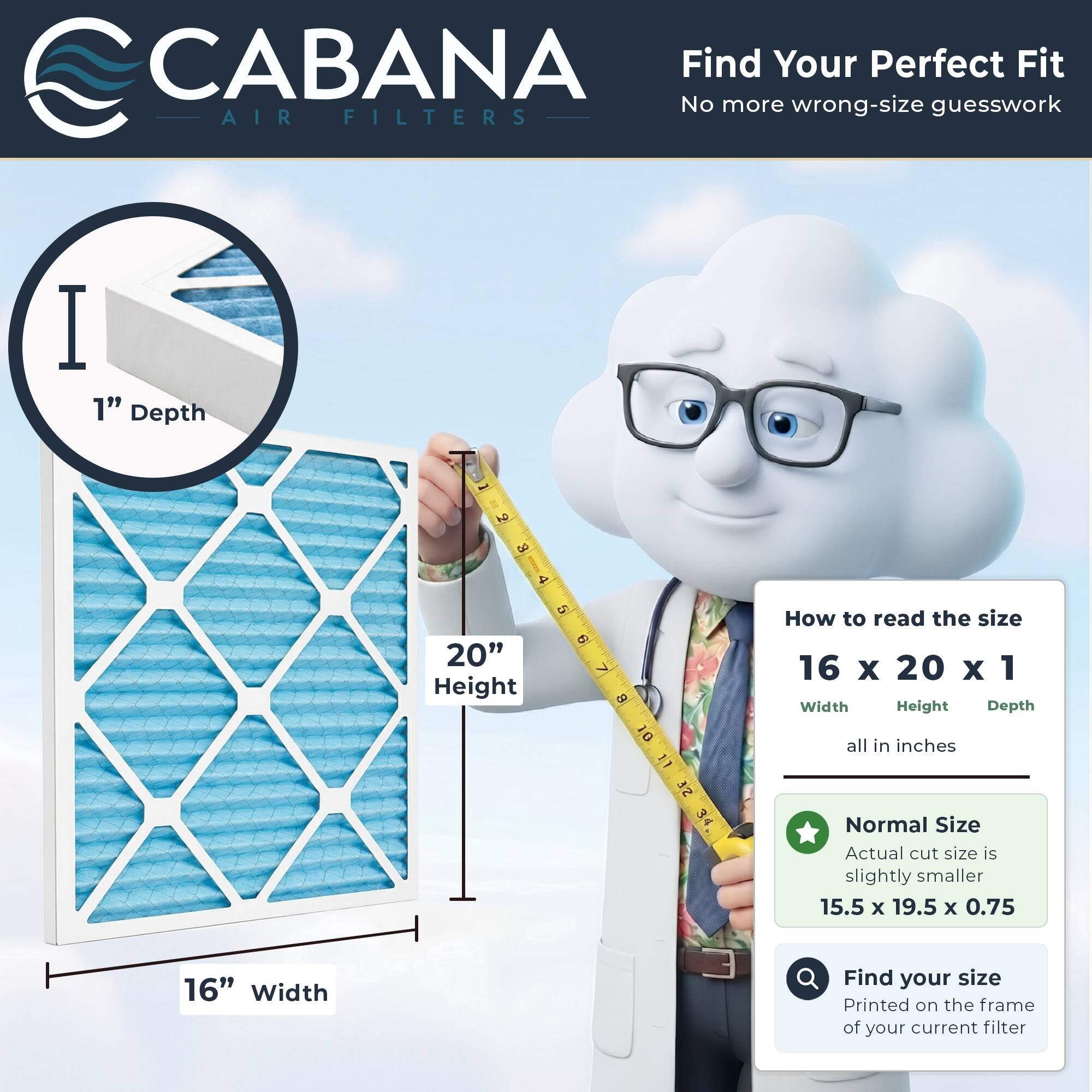 CABANA  
AIR FILTERS  

Find Your Perfect Fit  
No more wrong-size guesswork  

1" Depth  
20" Height  
16" Width  

How to read the size  
16 x 20 x 1  
Width Height Depth  
all in inches  

Normal Size  
Actual cut size is slightly smaller  
15.5 x 19.5 x 0.75  

Find your size  
Printed on the frame of your current filter